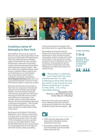 SPECIAL INTEREST 73
Believing in the profound strength of
every individual, GSS works with each
young person to help him or her identify
and build on their inherent abilities.
“Every day is a blessing
here. Even with the most
troublesome kid, it’s still
a blessing to know that that kid
just wants to be around me and
there’s something I can give
to that child... it’s a very
rewarding feeling.”
- Woody Bien-Aimé
Director at Red Hook Community
Center Beacon in Brooklyn
centres and schools for teenagers who
have fallen behind in regular high schools.
By providing at-risk youth with the
support they need, they can build strong
connections to their families and other
caring adults, to their schools and to their
communities. These connections create
a powerful sense of belonging. From this
foundation, young people are able to
tap into their rich potential, overcome
challenges and realise their dreams for
a better future.
2
Creating a sense of
belonging in New York
Many children who grow up in parts of
New York City can face tough odds in their
journeys to adulthood and independence.
They most likely attend overcrowded
public schools where far more students
fail than pass. Some lack strong family
support and may have experienced abuse
and emotional or physical neglect. They
live in high-stress neighbourhoods, where
poverty, substance abuse, violence and
criminal behaviour are commonplace.
This can be hard on youth, which is
reflected in the figures: according to
Good Shepherd Services (GSS), one in six
young people between 16 and 24 in New
York City are neither in school nor at work.
GSS works directly with communities in
New York City. It operates more than 80
programmes which help nearly 30,000
children, youth and families each year.
“GSS gives young people who often don’t
have opportunities the chance to shine
and build lives for themselves,” said
Jennifer Zanger, the Brooklyn Division
Director of community-based programmes
in Red Hook and Gowanus. “That includes
them finding satisfying careers, and a
sense that they can really impact things
in the world.”
Starting out as the Sisters of the Good
Shepherd in 1857, GSS has a long history.
In its early years it focused on caring for
troubled young women and in the early
1970s it broadened its work to provide
services to vulnerable families. These
include afterschool services, group homes
for young people who can no longer live
with their families, family counselling
In New York City,
young people
between 16 and
24 are neither
in school nor
at work.
1 in 6
©RachelMcKee/OakFoundation
1
1.	STEM Instructor Royal Isaac at Red
Hook school in Brooklyn teaches
a GSS after-school class.
2.	GSS students celebrate graduation
at South Brooklyn Community High
School, New York City.
©RachelMcKee/OakFoundation
 