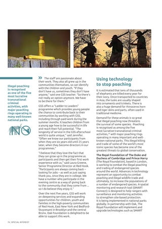 SPECIAL INTEREST74
Using technology
to stop poaching
It is estimated that tens of thousands
of elephants are killed every year for
their ivory. Once transported to countries
in Asia, the tusks are usually shaped
into ornaments and trinkets. There is
also a huge demand for rhinoceros horn
and tiger skins and parts, often used in
traditional medicine.
Demand for these animals is so great
that illegal poaching now threatens
the survival of some species. Poaching
is recognised as among the five
most lucrative transnational criminal
activities,26
with major poaching rings
operating in many important and well-
known national parks. This illegal killing
and trade of some of the world’s most
iconic species has become one of the
greatest threats to global conservation.
The Royal Foundation of The Duke and
Duchess of Cambridge and Prince Harry
(The Royal Foundation), based in London,
is working to combat the illegal poaching
and trading of endangered species
around the world. Advances in technology
represent an opportunity to combat
poaching and illegal wildlife trade and
ultimately, to increase the populations of
a number of endangered species. A spatial
monitoring and research tool (SMART
Connect) is designed to help rangers with
surveillance and monitoring activities
to strengthen site-based protection.
It is being implemented in national parks
globally. In partnership with Oak, The
Royal Foundation will implement and
upgrade technologies such as SMART
Illegal poaching
is recognised
as one of the five
most lucrative
transnational
criminal
activities, with
major poaching
rings operating in
many well-known
national parks.
The staff are passionate about
their work. They also all grew up in the
communities themselves, so can identify
with the children and youth. “If they
don’t have us, sometimes they don’t have
anyone,” said one GSS teacher. “So there’s
not really an option anymore. We have
to be there for them.”
GSS offers a “Ladder to Leaders”
programme which provides young people
the chance to contribute back to their
communities by working with GSS,
including through paid work during the
summer months. It teaches children from
a young age how to be successful in life
and reach their full potential. “The
longevity of service in the GSS afterschool
world is quite unique,” said Jennifer.
“Often we know our participants from
when they are six years old until 25 years
later, when they become directors in our
programmes.”
“I believe that they love the fact that
they can grow up in the programme as
participants and then get their first work
experience with us,” said Laura Greene,
Senior Programme Director at Red Hook.
“Participants are always coming back –
looking for jobs – as well as just saying
thank you, once they are in college. We
have a number who participate in the
evening centre as a way of giving back
to the community that they come from ...
so I do believe they enjoy it.”
Over the next five years, GSS will work
on deepening services and expanding
opportunities for children, youth and
families in the high-poverty communities
of Red Hook, East New York and Bedford-
Stuyvesant in Brooklyn and the central
Bronx. Oak Foundation is delighted to be
able to support this work.
©SebastianTurner/OakFoundation
©SebastianTurner/OakFoundation
 