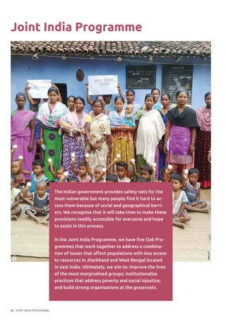 JOINT INDIA PROGRAMME80
Joint India Programme
The Indian government provides safety nets for the
most vulnerable but many people find it hard to ac-
cess them because of social and geographical barri-
ers. We recognise that it will take time to make these
provisions readily accessible for everyone and hope
to assist in this process.
In the Joint India Programme, we have five Oak Pro-
grammes that work together to address a combina-
tion of issues that affect populations with less access
to resources in Jharkhand and West Bengal located
in east India. Ultimately, we aim to: improve the lives
of the most marginalised groups; institutionalise
practices that address poverty and social injustice;
and build strong organisations at the grassroots.
©EKJUT
1
 