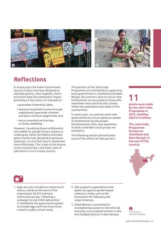JOINT INDIA PROGRAMME 81
Reflections
In recent years the Indian Government
has put in place new laws designed to
alleviate poverty. Seen together, these
provisions have the potential to impact
positively on key issues, for example to:
•	guarantee citizenship rights;
•	improve household income through
employment guarantee schemes
and basic minimum wage levels; and
•	secure essential services key
to family wellbeing.
However, translating these entitlements
into reality for people living in poverty is
challenging. While the federal and state
governments have designed progressive
measures, it is not that easy to implement
them effectively. This is due to the diverse
social characteristics and sheer scale of
operations in such a large country.
11grants were made
by the Joint India
Programme in
2015, totalling
USD 4.14 million.
2 3
©SEWABharat
Find out more at
www.oakfnd.org/india
The Joint India
Programme
focuses on
Jharkhand and
West Bengal, in
the east of the
country.
The partners of the Joint India
Programme are committed to supporting
local governments in Jharkhand and West
Bengal. Our partners work to ensure that
entitlements are accessible to those who
need them most and that they closely
reflect the aspirations and needs of the
communities.
In some cases, our partners work with
governments to ensure optimum uptake
of entitlements by the people.
Simultaneously, they raise awareness
of what vulnerable social groups are
entitled to.
The following section demonstrates
some of the efforts of Oak partners.
1.	Eggs are now included on school lunch
menus, thanks to the work of the
organisation EKJUT and local
community groups. Following a
campaign to end child malnutrition
in Jharkhand, the government agreed
to include eggs and fruit three times
a week in public school meals.
2.	Oak supports organisations that
speak out against gender-based
violence in India, such as the
Association for Advocacy and
Legal Initiatives.
3.	SEWA Bharat is committed to
strengthening women in the informal
economy, such as beedi-workers in the
Murshidabad district in West Bengal.
©AssociationforAdvocacy
andLegalInitiatives
 