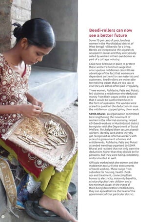 JOINT INDIA PROGRAMME82
2
©SEWABharat
Beedi-rollers can now
see a better future
Some 70 per cent of poor, landless
women in the Murshidabad district of
West Bengal roll beedis for a living.
Beedis are inexpensive thin cigarettes
wrapped in leaves and they are typically
rolled by women in their own homes as
part of a cottage industry.
Laws have been put in place to protect
these women’s minimum wages but
unscrupulous middlemen can still take
advantage of the fact that women are
dependent on them for raw materials and
customers. Beedi-rollers are vulnerable
to receiving wages that are too low or
else they are all too often paid irregularly.
Three women, Abhilasha, Fatia and Malati,
fell victim to a middleman who deducted
money from their wages on the pretext
that it would be paid to them later in
the form of a pension. The women were
scared to question the deductions in case
the middleman stopped giving them work.
SEWA Bharat, an organisation committed
to strengthening the movement of
women in the informal economy, helped
624 beedi-workers in Murshidabad district
to register with the Department of Social
Welfare. This helped them secure a beedi-
workers’ identity card and to thereby
get recognised as informal workers with
access to government schemes and
entitlements. Abhilasha, Fatia and Malati
attended meetings organised by SEWA
Bharat and realised that not only were the
deductions higher than they should be for
pensions, but they were being completely
undocumented as well.
Officials worked with the women and the
middlemen to clarify the entitlements
of beedi-workers. These range from
subsidies for housing, health check-
ups and treatment, connecting their
homes to electricity, maternity benefits,
scholarships for their children and a
set minimum wage. In the event of
them being denied their entitlements,
they can appeal before the head of the
government of that particular district.
1
 