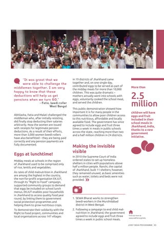 JOINT INDIA PROGRAMME 83
Abhilasha, Fatia and Malati challenged the
middleman who, after initially resisting,
did finally stop deducting their salaries
arbitrarily. Now the women are issued
with receipts for legitimate pension
deductions. As a result of their efforts,
more than 3,000 women beedi-rollers
have also benefitted – they are being paid
correctly and any pension payments are
fully documented.
Eggs at lunchtime!
Midday meals at schools in the region
of Jharkhand used to be comprised only
of rice, lentils and vegetables.
As rates of child malnutrition in Jharkhand
are among the highest in the country,
the non-for-profit organisation EKJUT,
through its “Right to Food” campaign,
supported community groups to demand
that eggs be included on school lunch
menus. EKJUT enables poor households
in Jharkhand to access quality food year
round, by linking them to government
social protection programmes and
helping them to grow nutritious crops.
To demonstrate their solidarity with the
Right to Food project, communities and
local organisations across 147 villages
in 19 districts of Jharkhand came
together and, on one single day,
contributed eggs to be served as part of
the midday meals for more than 10,000
children. This was quite dramatic –
mothers actually went into schools with
eggs, voluntarily cooked the school meal,
and served the children.
This public demonstration showed how
important it is for many people in the
communities to allow poor children access
to this nutritious, affordable and locally
available food. The government has since
agreed to include eggs and fruit three
times a week in meals in public schools
across the state, reaching more than two
and a half million children in 24 districts.
Making the invisible
visible
In 2010 the Supreme Court of India
ordered states to set up homeless
shelters in cities with populations above
half a million people. Ranchi, the capital
of Jharkhand, built 11 shelters; however,
they remained unused, as basic amenities
such as water, toilets and beds were not
provided.
©BindraiInstituteforResearchStudyandAction
Find out more at
www.oakfnd.org/india
“It was great that we
were able to challenge the
middlemen together. I am very
happy to know that these
deductions will help us get
pensions when we turn 60.”
- Fatia, beedi-roller
West Bengal
More than
2.5
children will have
eggs and fruit
included in their
school meals in
Jharkhand, India,
thanks to a new
government
initiative.
1.	SEWA Bharat works to strengthen
beedi-workers in the Murshidabad
district in West Bengal.
2.	Following a campaign to end child mal-
nutrition in Jharkhand, the government
agreed to include eggs and fruit three
times a week in public school meals.
million
2
©EKJUT
 