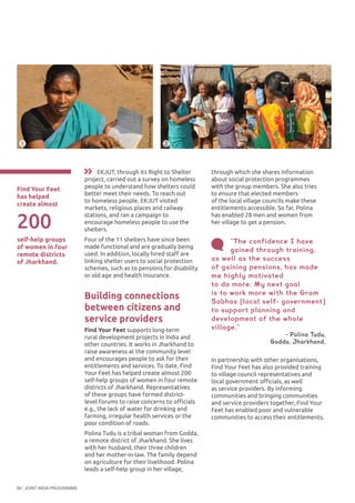 JOINT INDIA PROGRAMME84
Find Your Feet
has helped
create almost
1 2
©FindyourFeet
©FindyourFeet
In partnership with other organisations,
Find Your Feet has also provided training
to village council representatives and
local government officials, as well
as service providers. By informing
communities and bringing communities
and service providers together, Find Your
Feet has enabled poor and vulnerable
communities to access their entitlements.
“The confidence I have
gained through training,
as well as the success
of gaining pensions, has made
me highly motivated
to do more. My next goal
is to work more with the Gram
Sabhas [local self- government]
to support planning and
development of the whole
village.”
- Polina Tudu,
Godda, Jharkhand,
EKJUT, through its Right to Shelter
project, carried out a survey on homeless
people to understand how shelters could
better meet their needs. To reach out
to homeless people, EKJUT visited
markets, religious places and railway
stations, and ran a campaign to
encourage homeless people to use the
shelters.
Four of the 11 shelters have since been
made functional and are gradually being
used. In addition, locally hired staff are
linking shelter users to social protection
schemes, such as to pensions for disability
or old age and health insurance.
Building connections
between citizens and
service providers
Find Your Feet supports long-term
rural development projects in India and
other countries. It works in Jharkhand to
raise awareness at the community level
and encourages people to ask for their
entitlements and services. To date, Find
Your Feet has helped create almost 200
self-help groups of women in four remote
districts of Jharkhand. Representatives
of these groups have formed district-
level forums to raise concerns to officials
e.g., the lack of water for drinking and
farming, irregular health services or the
poor condition of roads.
Polina Tudu is a tribal woman from Godda,
a remote district of Jharkhand. She lives
with her husband, their three children
and her mother-in-law. The family depend
on agriculture for their livelihood. Polina
leads a self-help group in her village,
200
self-help groups
of women in four
remote districts
of Jharkhand.
through which she shares information
about social protection programmes
with the group members. She also tries
to ensure that elected members
of the local village councils make these
entitlements accessible. So far, Polina
has enabled 28 men and women from
her village to get a pension.
 