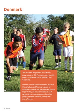 DENMARK86
Denmark
The Denmark Programme is a national
programme. In this Programme, we provide
grants to organisations in Denmark and
Greenland.
We seek innovative solutions that improve
the daily lives and future prospects of
socially vulnerable and marginalised groups.
In particular, we focus on initiatives that
target ethnic minority women, homeless
people, mothers, children, immigrants
and refugees.
1
©MogensAndreassen
 