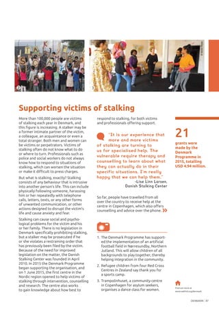 DENMARK 87
©PeterGlahn
21
grants were
made by the
Denmark
Programme in
2015, totalling
USD 4.94 million.
Supporting victims of stalking
More than 100,000 people are victims
of stalking each year in Denmark, and
this figure is increasing. A stalker may be
a former intimate partner of the victim,
a colleague, an acquaintance or even a
total stranger. Both men and women can
be victims or perpetrators. Victims of
stalking often do not know what to do
or where to turn. Professionals such as
police and social workers do not always
know how to respond to situations of
stalking, which can worsen the situation
or make it difficult to press charges.
But what is stalking, exactly? Stalking
consists of any behaviour that is intrusive
into another person’s life. This can include
physically following someone, harassing
him or her repeatedly with telephone
calls, letters, texts, or any other forms
of unwanted communication, or other
actions designed to disrupt the victim’s
life and cause anxiety and fear.
Stalking can cause social and psycho-
logical problems for the victim and his
or her family. There is no legislation in
Denmark specifically prohibiting stalking,
but a stalker may be prosecuted if he
or she violates a restraining order that
has previously been filed by the victim.
Because of the need for improved
legislation on the matter, the Danish
Stalking Center was founded in April
2010. In 2015 the Denmark Programme
began supporting the organisation, and
on 1 June 2015, the first centre in the
Nordic region opened to help victims of
stalking through intervention, counselling
and research. The centre also works
to gain knowledge about how best to
respond to stalking, for both victims
and professionals offering support.
2 3
©KerenRojas
1.	The Denmark Programme has support-
ed the implementation of an artificial
football field in Nørresundby, Northern
Jutland. This will allow children of all
backgrounds to play together, thereby
helping integration in the community.
2.	Refugee children from four Red Cross
Centres in Zealand say thank you for
a sports camp.
3.	Trampolinhuset, a community centre
in Copenhagen for asylum seekers,
organises a dance class for women.
Find out more at
www.oakfnd.org/denmark
“It is our experience that
more and more victims
of stalking are turning to
us for specialised help. The
vulnerable require therapy and
counselling to learn about what
they can actually do in their
specific situations. I’m really
happy that we can help them.”
-Lise Linn Larsen,
Danish Stalking Center
So far, people have travelled from all
over the country to receive help at the
centre in Copenhagen, which also offers
counselling and advice over the phone.
 