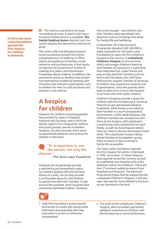 DENMARK88
In 2015, the Saint
Lukas Foundation
opened the
first hospice
for children
in Denmark.
A hospice
for children
Hospices for children and young people
have existed for years in England,
Scotland and Germany, and in 2010 the
Nordic region’s first hospice for children
and young people opened in Sweden.
However, up until recently, there were
no specialised palliative care centres for
children in Denmark.
this is not enough – sick children and
their families need specialised care,
attention and surroundings that allow
for family life and wellbeing.
In November 2015 the Denmark
Programme donated USD 500,000 to
make it possible for the Saint Lukas
Foundation to open the first children’s
hospice in the country. In Lukashuset
Children's Hospice an environment
which encourages children’s learning
and freedom of expression is cultivated.
Here they have fun, make friends and
play as they and their families come to
terms with the illness the child faces.
Without this support, families of seriously
ill children may experience isolation and
fragmentation, since the parents often
have to take turns to be in the hospital
or at home with their other children.
Children’s hospices provide a space for
children with life-threatening or terminal
illnesses to get specialised palliative
treatment, while being surrounded by
their families in a warm and peaceful
environment. Unlike adult hospices, the
children’s families can actually live with
them at the hospice, with a bedroom,
a small living room and kitchen for each
family, as well as shared spaces where
they can meet to discuss and support each
other. The Lukashuset Hospice allows
whole families to be together, giving
them a chance to live as normal a
family life as possible.
The Saint Lukas Foundation opened
the first hospice for adults in Denmark
in 1992. Since then, 17 other hospices
have opened across the country, as well
as 6 palliative care hospital units and a
palliative centre of excellence. There are
also 27 outreach palliative teams from
hospitals and hospices. The Denmark
Programme hopes that by supporting the
Lukashuset Children’s Hospice, it will also
open the way for more children’s hospices
across Denmark to be built.
“It is important to see
the person, not only the
disease.”
–The Saint Lukas Foundation
1.	High:Five Foundation assists Danish
businesses to create jobs and provide
training to young people who may
have been in prison or otherwise
marginalised.
2.	The staff of the Lukashuset Children’s
Hospice, which provides specialised
palliative treatment to children with
life-threatening or terminal illnesses.
The centre is working to increase
counselling services, as well as the hours
its phone hotline service is available. The
Danish Stalking Center director Lise Linn
Larsen expects the demand to continue to
grow.
The centre offers professional psycho-
social counselling to both the victims
and perpetrators of stalking. It offers
advice and guidance to families, social
networks and professionals. It also works
to improve the situations of victims of
stalking and collect and disseminate
knowledge about stalking. In addition, the
association works to develop new preven-
tive intervention models by working with
the police and relevant organisations such
as shelters for men in crisis situations and
women’s crisis centres.
Hospitals do not generally provide
a welcoming and sympathetic space
for families dealing with the terminal
illness of a child, nor do they provide
a comfortable place for sick children
to spend time with their families. To get
around this problem, adult hospices have
sometimes admitted children. However,
 