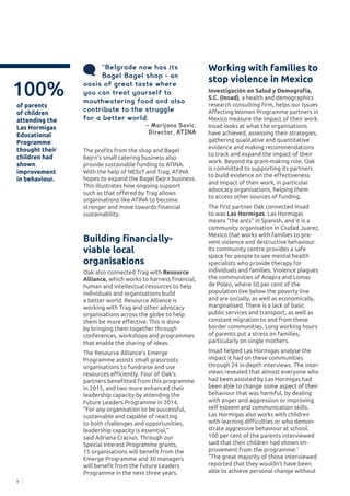 8
The profits from the shop and Bagel
Бејгл’s small catering business also
provide sustainable funding to ATINA.
With the help of NESsT and Trag, ATINA
hopes to expand the Bagel Бејгл business.
This illustrates how ongoing support
such as that offered by Trag allows
organisations like ATINA to become
stronger and move towards financial
sustainability.
Building financially-
viable local
organisations
Oak also connected Trag with Resource
Alliance, which works to harness financial,
human and intellectual resources to help
individuals and organisations build
a better world. Resource Alliance is
working with Trag and other advocacy
organisations across the globe to help
them be more effective. This is done
by bringing them together through
conferences, workshops and programmes
that enable the sharing of ideas.
The Resource Alliance’s Emerge
Programme assists small grassroots
organisations to fundraise and use
resources efficiently. Four of Oak’s
partners benefitted from this programme
in 2015, and two more enhanced their
leadership capacity by attending the
Future Leaders Programme in 2014.
“For any organisation to be successful,
sustainable and capable of reacting
to both challenges and opportunities,
leadership capacity is essential,”
said Adriana Craciun. Through our
Special Interest Programme grants,
15 organisations will benefit from the
Emerge Programme and 30 managers
will benefit from the Future Leaders
Programme in the next three years.
Working with families to
stop violence in Mexico
Investigación en Salud y Demografía,
S.C. (Insad), a health and demographics
research consulting firm, helps our Issues
Affecting Women Programme partners in
Mexico measure the impact of their work.
Insad looks at what the organisations
have achieved, assessing their strategies,
gathering qualitative and quantitative
evidence and making recommendations
to track and expand the impact of their
work. Beyond its grant-making role, Oak
is committed to supporting its partners
to build evidence on the effectiveness
and impact of their work, in particular
advocacy organisations, helping them
to access other sources of funding.
The first partner Oak connected Insad
to was Las Hormigas. Las Hormigas
means “the ants” in Spanish, and it is a
community organisation in Ciudad Juarez,
Mexico that works with families to pre-
vent violence and destructive behaviour.
Its community centre provides a safe
space for people to see mental health
specialists who provide therapy for
individuals and families. Violence plagues
the communities of Anapra and Lomas
de Poleo, where 50 per cent of the
population live below the poverty line
and are socially, as well as economically,
marginalised. There is a lack of basic
public services and transport, as well as
constant migration to and from these
border communities. Long working hours
of parents put a stress on families,
particularly on single mothers.
Insad helped Las Hormigas analyse the
impact it had on these communities
through 24 in-depth interviews. The inter-
views revealed that almost everyone who
had been assisted by Las Hormigas had
been able to change some aspect of their
behaviour that was harmful, by dealing
with anger and aggression or improving
self esteem and communication skills.
Las Hormigas also works with children
with learning difficulties or who demon-
strate aggressive behaviour at school.
100 per cent of the parents interviewed
said that their children had shown im-
provement from the programme.1
“The great majority of those interviewed
reported that they wouldn’t have been
able to achieve personal change without
100%
of parents
of children
attending the
Las Hormigas
Educational
Programme
thought their
children had
shown
improvement
in behaviour.
“Belgrade now has its
Bagel Bagel shop - an
oasis of great taste where
you can treat yourself to
mouthwatering food and also
contribute to the struggle
for a better world.
	 	 − Marijana Savic,
Director, ATINA
 