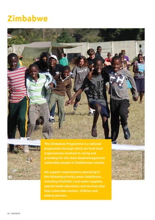 ZIMBABWE90
Zimbabwe
The Zimbabwe Programme is a national
programme through which we fund local
organisations involved in caring and
providing for the most disadvantaged and
vulnerable people in Zimbabwean society.
We support organisations operating in
the following priority areas: healthcare,
including HIV/AIDS; rural water supplies;
special needs education; and services that
help vulnerable women, children and
elderly persons.
©SimukaiChildProtectionProgramme
1
 