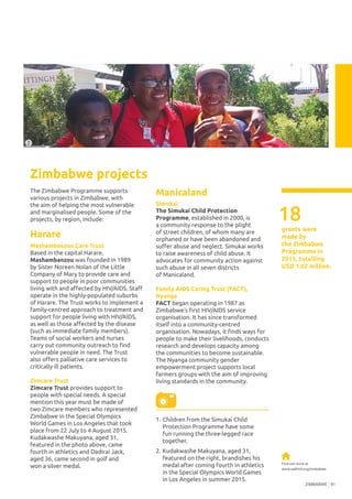 ZIMBABWE 91
The Zimbabwe Programme supports
various projects in Zimbabwe, with
the aim of helping the most vulnerable
and marginalised people. Some of the
projects, by region, include:
Harare
Mashambanzou Care Trust
Based in the capital Harare,
Mashambanzou was founded in 1989
by Sister Noreen Nolan of the Little
Company of Mary to provide care and
support to people in poor communities
living with and affected by HIV/AIDS. Staff
operate in the highly-populated suburbs
of Harare. The Trust works to implement a
family-centred approach to treatment and
support for people living with HIV/AIDS,
as well as those affected by the disease
(such as immediate family members).
Teams of social workers and nurses
carry out community outreach to find
vulnerable people in need. The Trust
also offers palliative care services to
critically ill patients.
Zimcare Trust
Zimcare Trust provides support to
people with special needs. A special
mention this year must be made of
two Zimcare members who represented
Zimbabwe in the Special Olympics
World Games in Los Angeles that took
place from 22 July to 4 August 2015.
Kudakwashe Makuyana, aged 31,
featured in the photo above, came
fourth in athletics and Dadirai Jack,
aged 36, came second in golf and
won a silver medal.
Zimbabwe projects
Manicaland
Simukai
The Simukai Child Protection
Programme, established in 2000, is
a community response to the plight
of street children, of whom many are
orphaned or have been abandoned and
suffer abuse and neglect. Simukai works
to raise awareness of child abuse. It
advocates for community action against
such abuse in all seven districts
of Manicaland.
Family AIDS Caring Trust (FACT),
Nyanga
FACT began operating in 1987 as
Zimbabwe’s first HIV/AIDS service
organisation. It has since transformed
itself into a community-centred
organisation. Nowadays, it finds ways for
people to make their livelihoods, conducts
research and develops capacity among
the communities to become sustainable.
The Nyanga community gender
empowerment project supports local
farmers groups with the aim of improving
living standards in the community.
©JuanCarlosRuan
18
grants were
made by
the Zimbabwe
Programme in
2015, totalling
USD 1.02 million.
Find out more at
www.oakfnd.org/zimbabwe
2
1.	Children from the Simukai Child 	
Protection Programme have some
fun running the three-legged race
together.
2.	Kudakwashe Makuyana, aged 31,
featured on the right, brandishes his
medal after coming fourth in athletics
in the Special Olympics World Games
in Los Angeles in summer 2015.
©ZimcareTrust
 