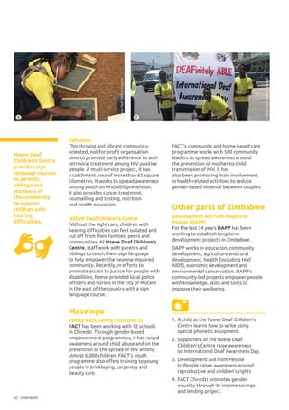 ZIMBABWE92
1.	A child at the Nzeve Deaf Children’s
Centre learns how to write using
special phonetic equipment.
2.	Supporters of the Nzeve Deaf
Children’s Centre raise awareness
on International Deaf Awareness Day.
3.	Development Aid from People
to People raises awareness around
reproductive and children’s rights
4.	FACT Chiredzi promotes gender
equality through its income savings
and lending project.
2
©NzeveDeafChildren’sCentre
Kubatana
This thriving and vibrant community-
oriented, not-for-profit organisation
aims to promote early adherence to anti-
retroviral treatment among HIV positive
people. A multi-service project, it has
a catchment area of more than 65 square
kilometres. It works to spread awareness
among youth on HIV/AIDS prevention.
It also provides cancer treatment,
counselling and testing, nutrition
and health education.
NZEVE Deaf Children’s Centre
Without the right care, children with
hearing difficulties can feel isolated and
cut off from their families, peers and
communities. At Nzeve Deaf Children's
Centre, staff work with parents and
siblings to teach them sign language
to help empower the hearing-impaired
community. Recently, in efforts to
promote access to justice for people with
disabilities, Nzeve provided local police
officers and nurses in the city of Mutare
in the east of the country with a sign
language course.
Masvingo
Family AIDS Caring Trust (FACT)
FACT has been working with 12 schools
in Chiredzi. Through gender-based
empowerment programmes, it has raised
awareness around child abuse and on the
prevention of the spread of HIV among
almost 6,000 children. FACT’s youth
programme also offers training to young
people in bricklaying, carpentry and
beauty care.
FACT’s community and home-based care
programme works with 500 community
leaders to spread awareness around
the prevention of mother-to-child
transmission of HIV. It has
also been promoting male involvement
in health-related activities to reduce
gender-based violence between couples.
Other parts of Zimbabwe
Development Aid from People to
People (DAPP)
For the last 34 years DAPP has been
working to establish long-term
development projects in Zimbabwe.
DAPP works in education, community
development, agriculture and rural
development, health (including HIV/
AIDS), economic development and
environmental conservation. DAPP’s
community-led projects empower people
with knowledge, skills and tools to
improve their wellbeing.
Nzeve Deaf
Children’s Centre
provides sign
language courses
to parents,
siblings and
members of
the community
to support
children with
hearing
difficulties.
1
©NzeveDeafChildren’sCentre
 