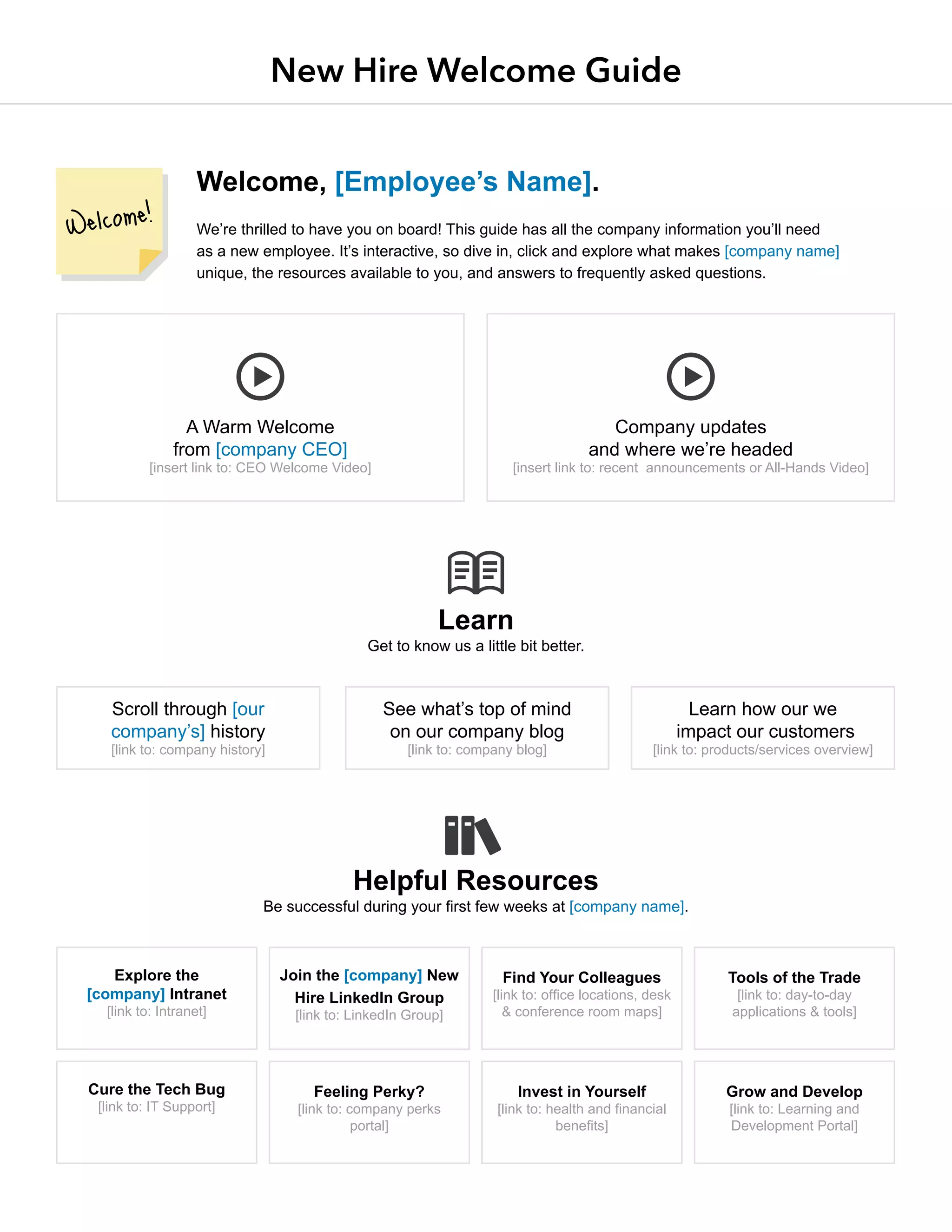 New Hire Welcome Guide
Welcome, [Employee’s Name].
We’re thrilled to have you on board! This guide has all the company information you’ll need
as a new employee. It’s interactive, so dive in, click and explore what makes [company name]
unique, the resources available to you, and answers to frequently asked questions.
Learn
Get to know us a little bit better.
Helpful Resources
Be successful during your ﬁrst few weeks at [company name].
A Warm Welcome
from [company CEO]
[insert link to: CEO Welcome Video]
Explore the
[company] Intranet
[link to: Intranet]
Cure the Tech Bug
[link to: IT Support]
Find Your Colleagues
[link to: office locations, desk
& conference room maps]
Invest in Yourself
[link to: health and financial
benefits]
Scroll through [our
company’s] history
[link to: company history]
See what’s top of mind
on our company blog
[link to: company blog]
Learn how our we
impact our customers
[link to: products/services overview]
Company updates
and where we’re headed
[insert link to: recent announcements or All-Hands Video]
Join the [company] New
Hire LinkedIn Group
[link to: LinkedIn Group]
Feeling Perky?
[link to: company perks
portal]
Tools of the Trade
[link to: day-to-day
applications & tools]
Grow and Develop
[link to: Learning and
Development Portal]
 