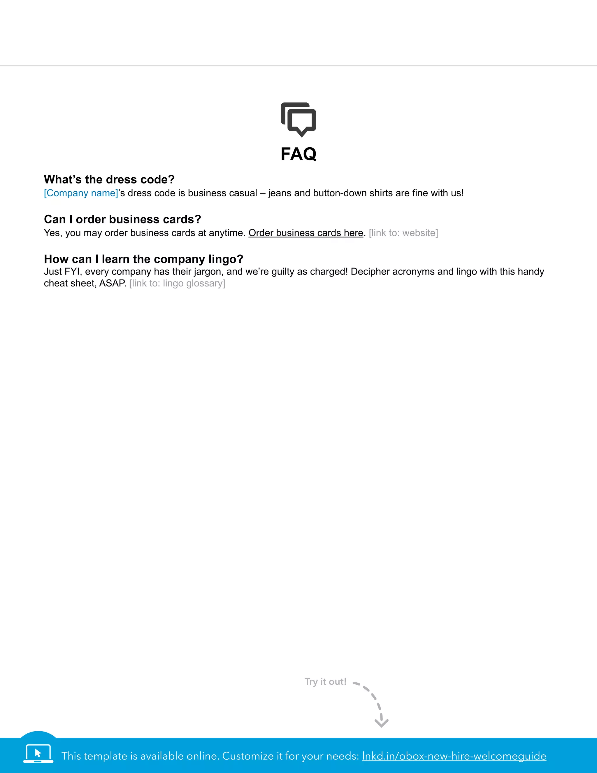 FAQ
What’s the dress code?
[Company name]’s dress code is business casual – jeans and button-down shirts are ﬁne with us!
Can I order business cards?
Yes, you may order business cards at anytime. Order business cards here. [link to: website]
How can I learn the company lingo?
Just FYI, every company has their jargon, and we’re guilty as charged! Decipher acronyms and lingo with this handy
cheat sheet, ASAP. [link to: lingo glossary]
This template is available online. Customize it for your needs: lnkd.in/obox-new-hire-welcomeguide
Try it out!
 