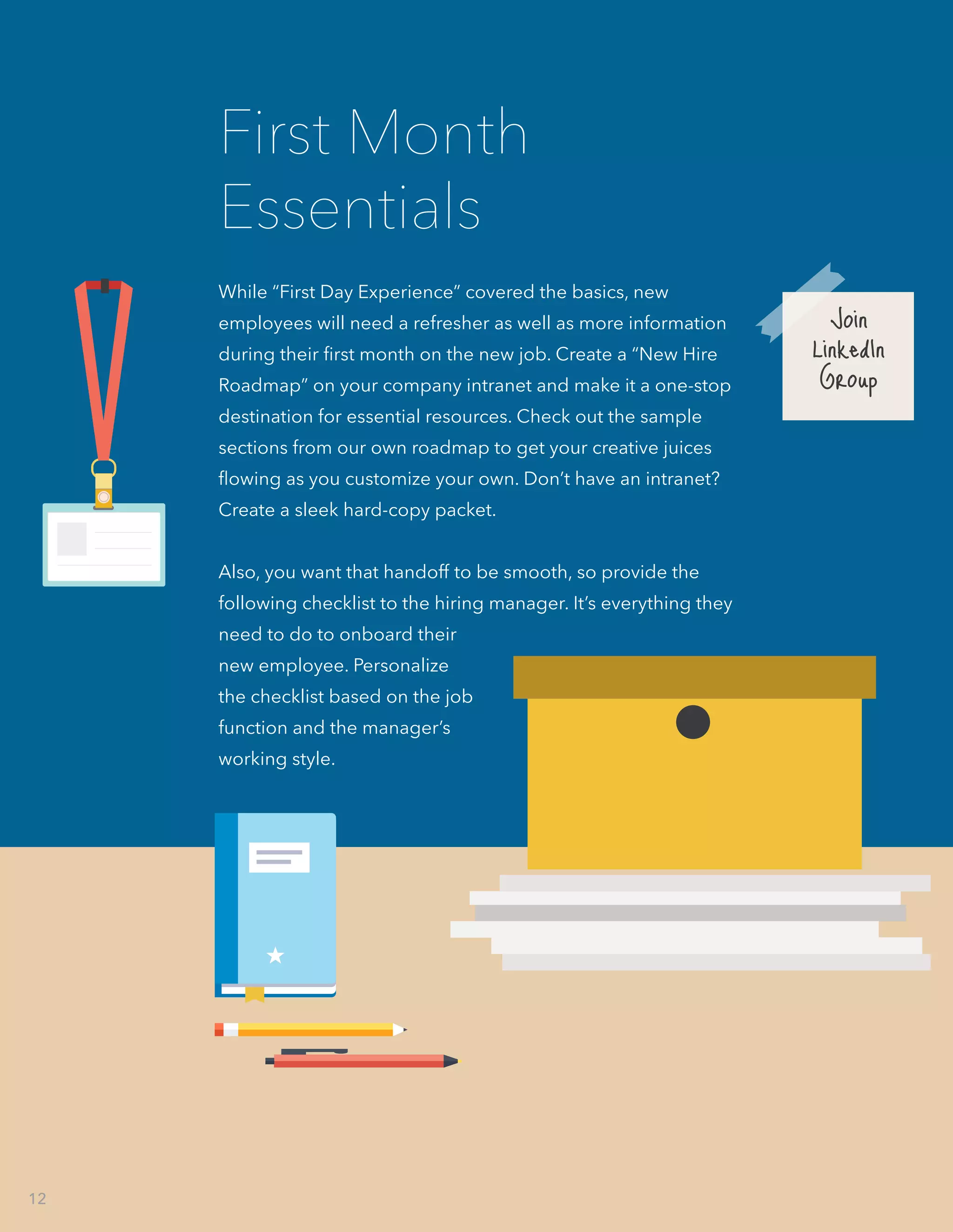 While “First Day Experience” covered the basics, new
employees will need a refresher as well as more information
during their first month on the new job. Create a “New Hire
Roadmap” on your company intranet and make it a one-stop
destination for essential resources. Check out the sample
sections from our own roadmap to get your creative juices
flowing as you customize your own. Don’t have an intranet?
Create a sleek hard-copy packet.
Also, you want that handoff to be smooth, so provide the
following checklist to the hiring manager. It’s everything they
need to do to onboard their
new employee. Personalize
the checklist based on the job
function and the manager’s
working style.
First Month
Essentials
Join
LinkedIn
Group
12
 