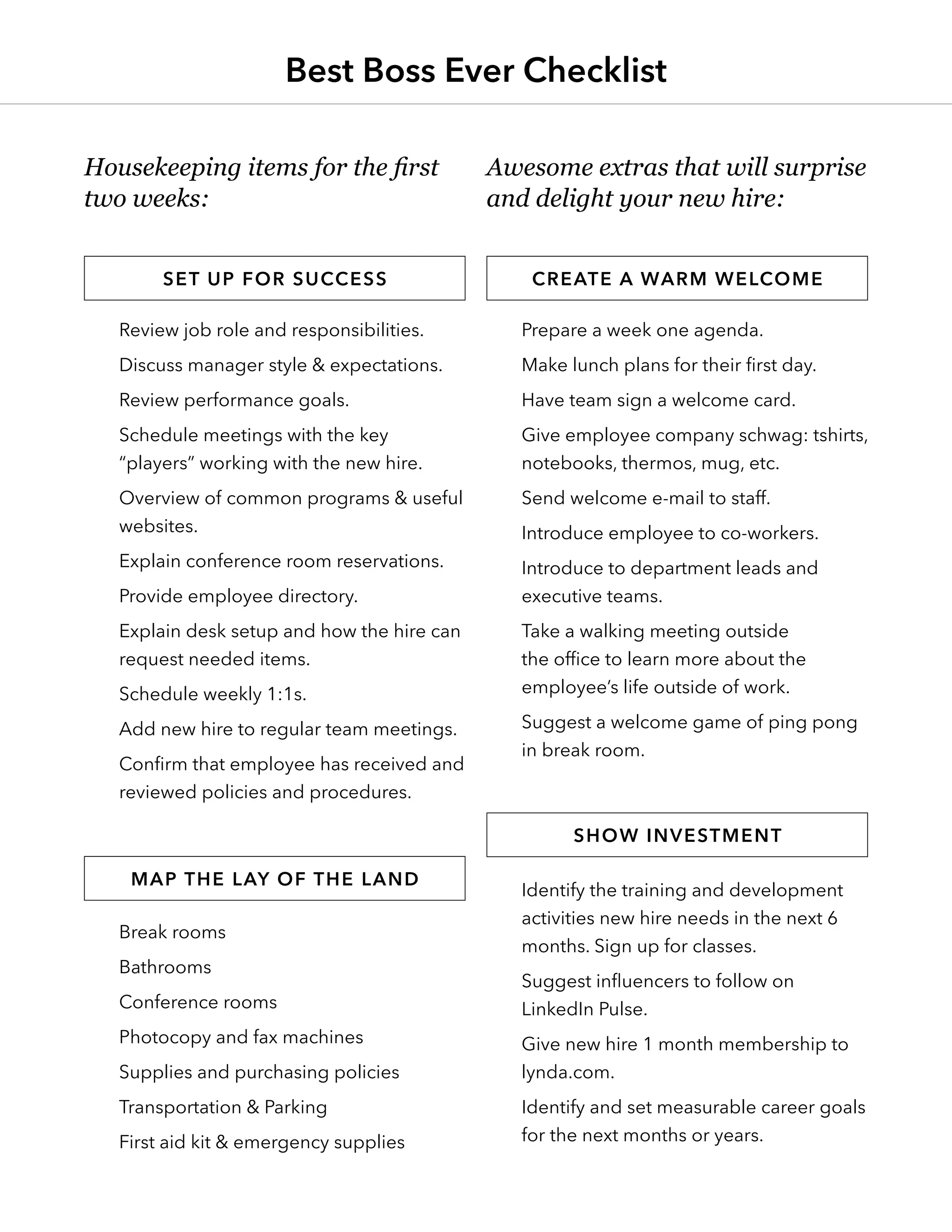 Review job role and responsibilities.
Discuss manager style & expectations.
Review performance goals.
Schedule meetings with the key
“players” working with the new hire.
Overview of common programs & useful
websites.
Explain conference room reservations.
Provide employee directory.
Explain desk setup and how the hire can
request needed items.
Schedule weekly 1:1s.
Add new hire to regular team meetings.
Confirm that employee has received and
reviewed policies and procedures.
Break rooms
Bathrooms
Conference rooms
Photocopy and fax machines
Supplies and purchasing policies
Transportation & Parking
First aid kit & emergency supplies
Prepare a week one agenda.
Make lunch plans for their first day.
Have team sign a welcome card.
Give employee company schwag: tshirts,
notebooks, thermos, mug, etc.
Send welcome e-mail to staff.
Introduce employee to co-workers.
Introduce to department leads and
executive teams.
Take a walking meeting outside
the office to learn more about the
employee’s life outside of work.
Suggest a welcome game of ping pong
in break room.
Identify the training and development
activities new hire needs in the next 6
months. Sign up for classes.
Suggest influencers to follow on
LinkedIn Pulse.
Give new hire 1 month membership to
lynda.com.
Identify and set measurable career goals
for the next months or years.
Housekeeping items for the first
two weeks:
Awesome extras that will surprise
and delight your new hire:
Set up for success Create a warm welcome
Map the lay of the land
Show investment
Best Boss Ever Checklist
 