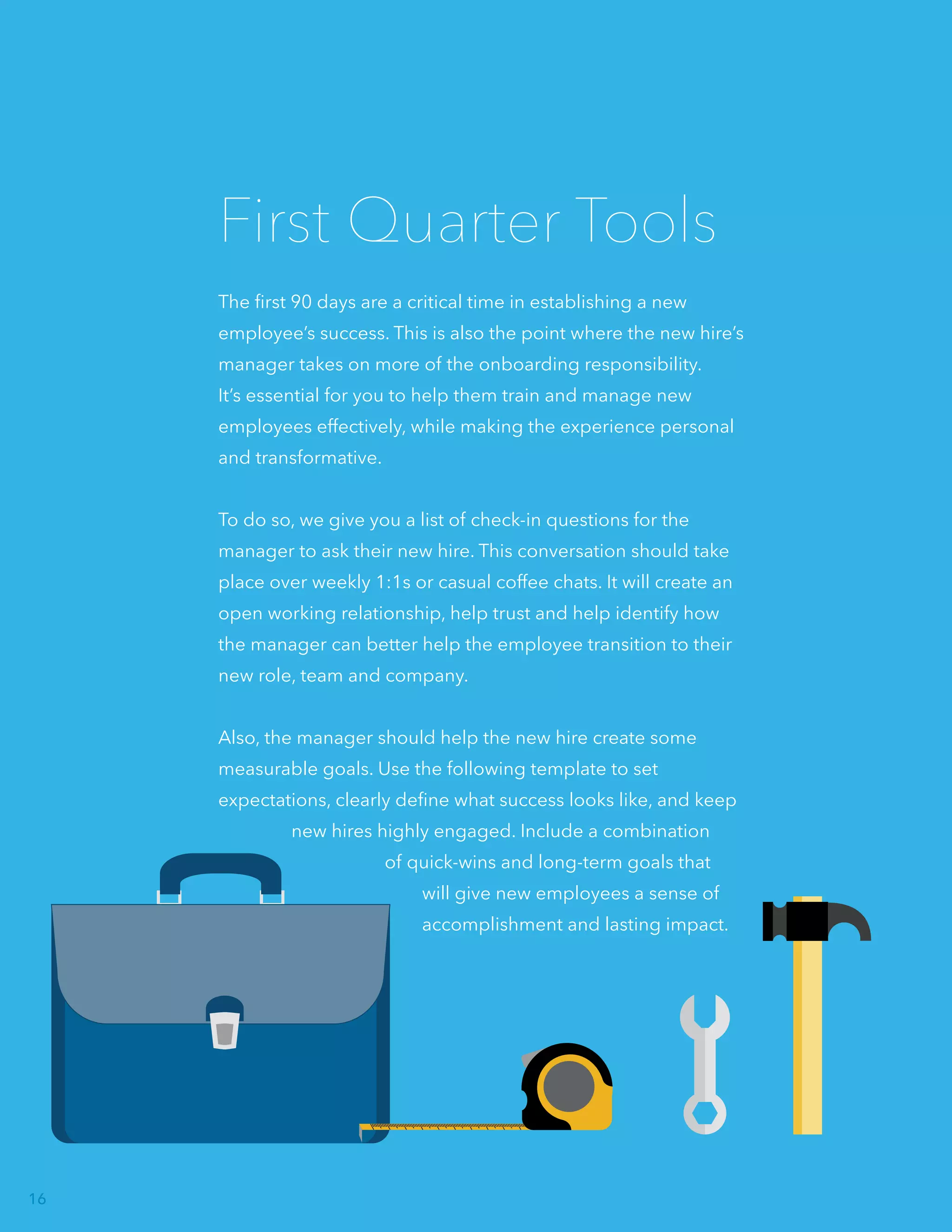 The first 90 days are a critical time in establishing a new
employee’s success. This is also the point where the new hire’s
manager takes on more of the onboarding responsibility.
It’s essential for you to help them train and manage new
employees effectively, while making the experience personal
and transformative.
To do so, we give you a list of check-in questions for the
manager to ask their new hire. This conversation should take
place over weekly 1:1s or casual coffee chats. It will create an
open working relationship, help trust and help identify how
the manager can better help the employee transition to their
new role, team and company.
Also, the manager should help the new hire create some
measurable goals. Use the following template to set
expectations, clearly define what success looks like, and keep
new hires highly engaged. Include a combination
of quick-wins and long-term goals that
will give new employees a sense of
accomplishment and lasting impact.
First Quarter Tools
16
 
