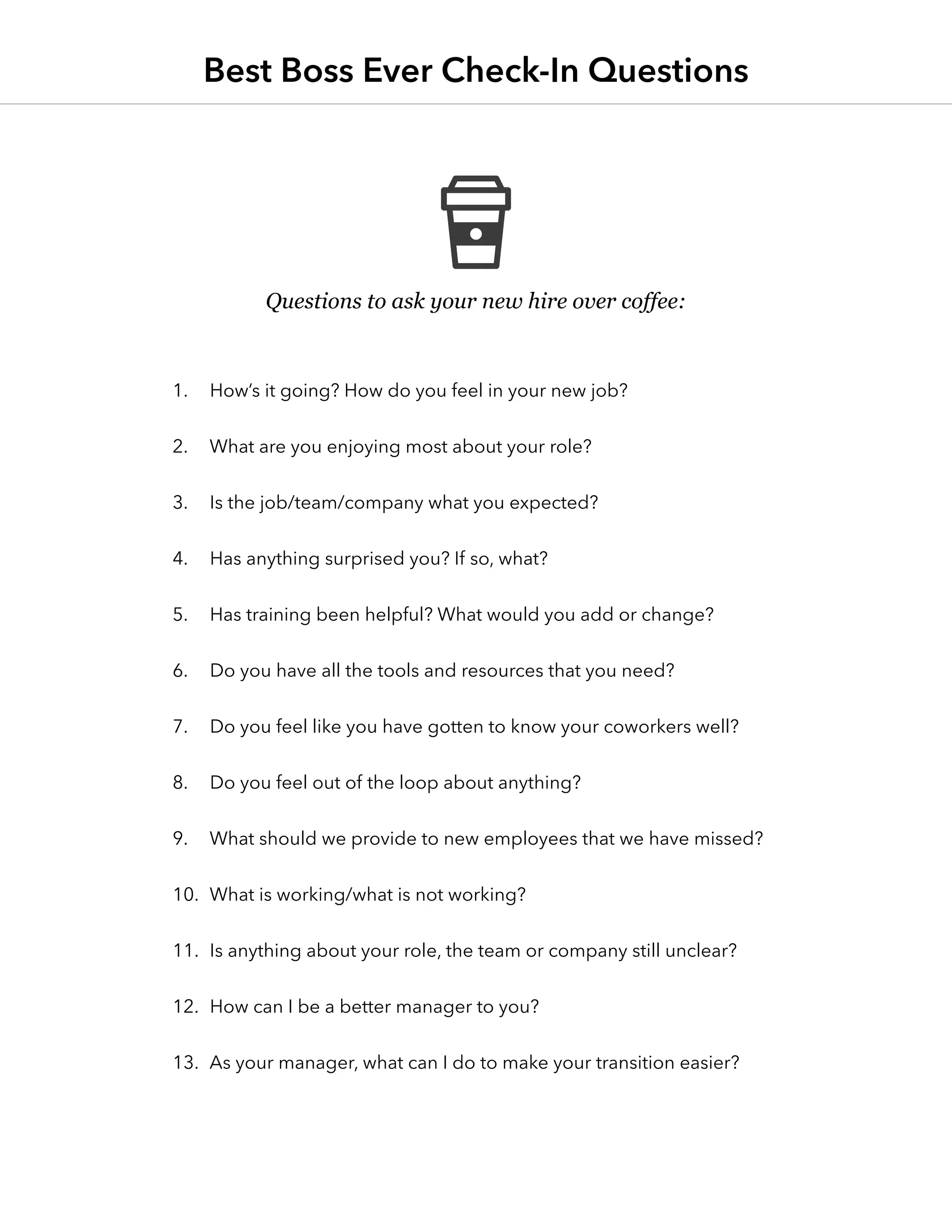 Questions to ask your new hire over coffee:
1.	 How’s it going? How do you feel in your new job?
2.	 What are you enjoying most about your role?
3.	 Is the job/team/company what you expected?
4.	 Has anything surprised you? If so, what?
5.	 Has training been helpful? What would you add or change?
6.	 Do you have all the tools and resources that you need?
7.	 Do you feel like you have gotten to know your coworkers well?
8.	 Do you feel out of the loop about anything?
9.	 What should we provide to new employees that we have missed?
10.	 What is working/what is not working?
11.	 Is anything about your role, the team or company still unclear?
12.	 How can I be a better manager to you?
13.	 As your manager, what can I do to make your transition easier?
Best Boss Ever Check-In Questions
 