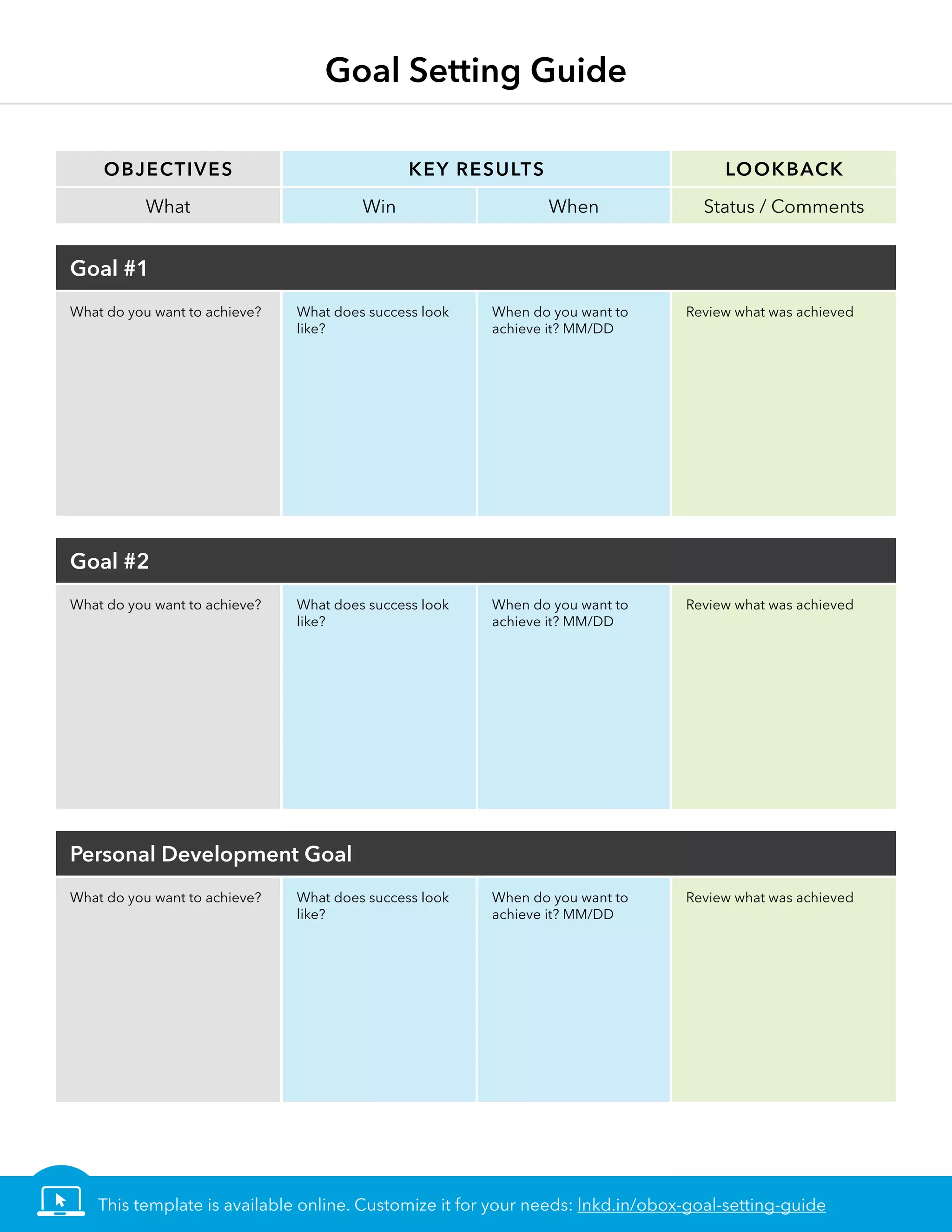 Objectives
What
Goal #1
Goal #2
Personal Development Goal
What do you want to achieve?
What do you want to achieve?
What do you want to achieve?
Key Results
Win
What does success look
like?
What does success look
like?
What does success look
like?
When
When do you want to
achieve it? MM/DD
When do you want to
achieve it? MM/DD
When do you want to
achieve it? MM/DD
Lookback
Status / Comments
Review what was achieved
Review what was achieved
Review what was achieved
Goal Setting Guide
This template is available online. Customize it for your needs: lnkd.in/obox-goal-setting-guide
 