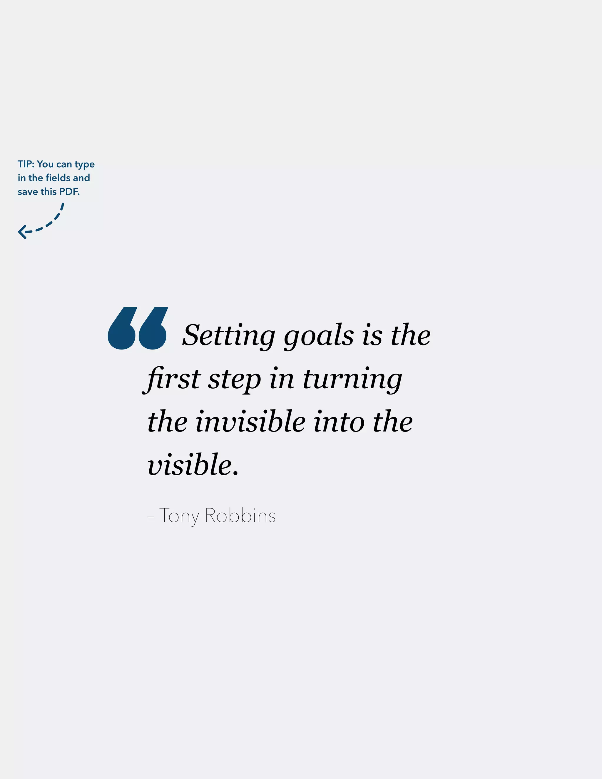 Setting goals is the
first step in turning
the invisible into the
visible.
– Tony Robbins
“
TIP: You can type
in the fields and
save this PDF.
 