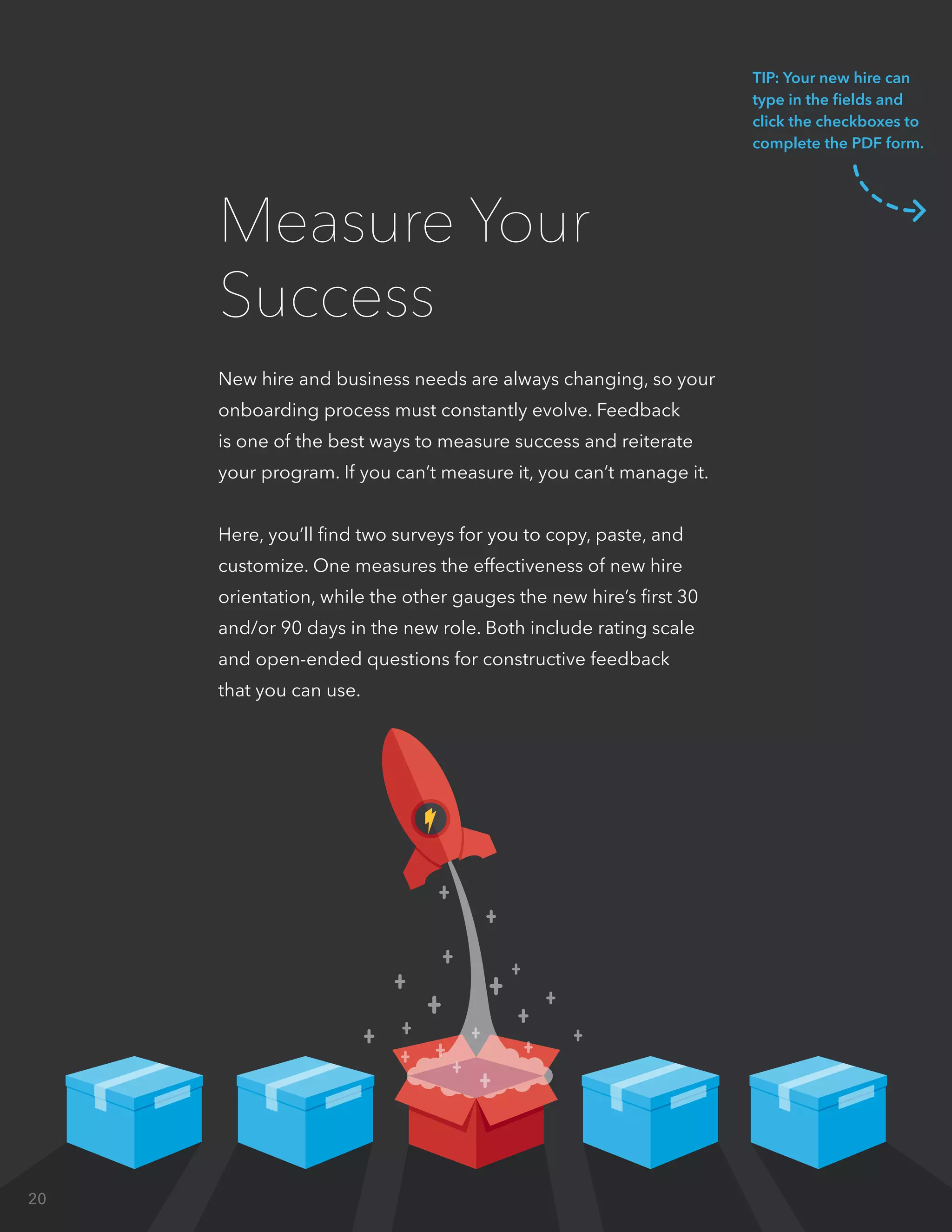 New hire and business needs are always changing, so your
onboarding process must constantly evolve. Feedback
is one of the best ways to measure success and reiterate
your program. If you can’t measure it, you can’t manage it.
Here, you’ll find two surveys for you to copy, paste, and
customize. One measures the effectiveness of new hire
orientation, while the other gauges the new hire’s first 30
and/or 90 days in the new role. Both include rating scale
and open-ended questions for constructive feedback
that you can use.
Measure Your
Success
TIP: Your new hire can
type in the fields and
click the checkboxes to
complete the PDF form.
20
 