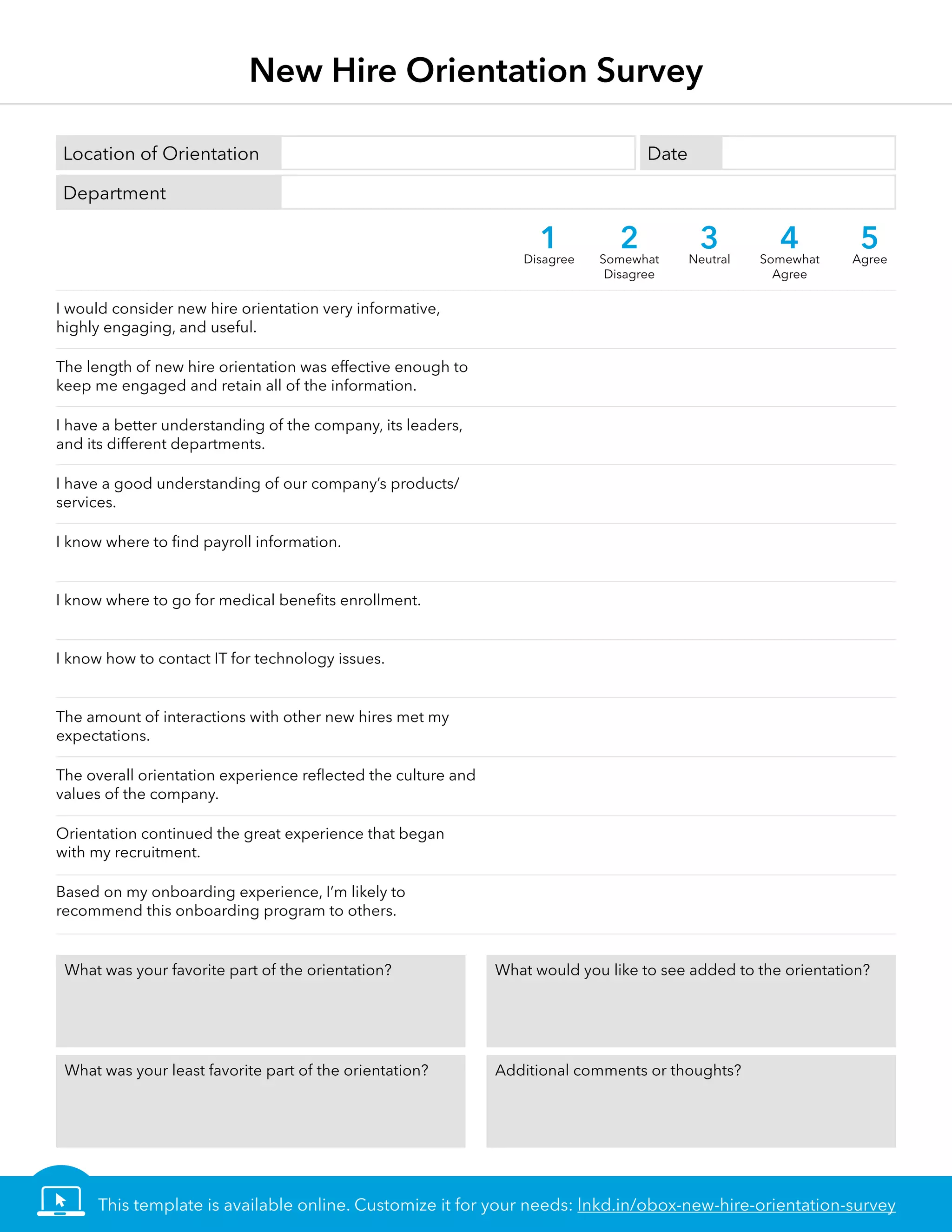 New Hire Orientation Survey
DateLocation of Orientation
Department
I would consider new hire orientation very informative,
highly engaging, and useful.
The length of new hire orientation was effective enough to
keep me engaged and retain all of the information.
I have a better understanding of the company, its leaders,
and its different departments.
I have a good understanding of our company’s products/
services.
I know where to find payroll information.
I know where to go for medical benefits enrollment.
I know how to contact IT for technology issues.
The amount of interactions with other new hires met my
expectations.
The overall orientation experience reflected the culture and
values of the company.
Orientation continued the great experience that began
with my recruitment.
Based on my onboarding experience, I’m likely to
recommend this onboarding program to others.
1Disagree
2Somewhat
Disagree
3Neutral
4Somewhat
Agree
5Agree
What was your favorite part of the orientation? What would you like to see added to the orientation?
What was your least favorite part of the orientation? Additional comments or thoughts?
This template is available online. Customize it for your needs: lnkd.in/obox-new-hire-orientation-survey
 