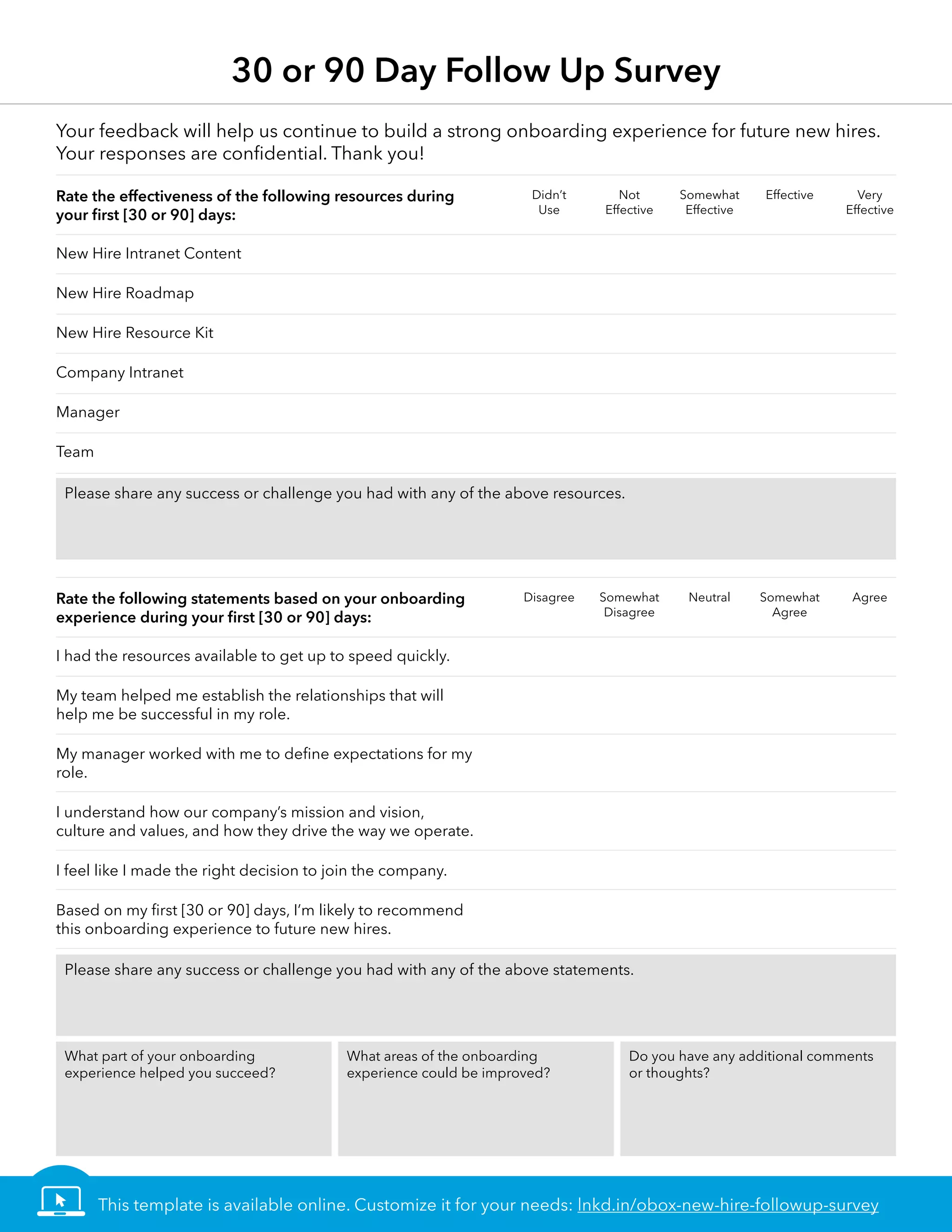 30 or 90 Day Follow Up Survey
New Hire Intranet Content
New Hire Roadmap
New Hire Resource Kit
Company Intranet
Manager
Team
I had the resources available to get up to speed quickly.
My team helped me establish the relationships that will
help me be successful in my role.
My manager worked with me to define expectations for my
role.
I understand how our company’s mission and vision,
culture and values, and how they drive the way we operate.
I feel like I made the right decision to join the company.
Based on my first [30 or 90] days, I’m likely to recommend
this onboarding experience to future new hires.
Rate the effectiveness of the following resources during
your first [30 or 90] days:
Rate the following statements based on your onboarding
experience during your first [30 or 90] days:
Your feedback will help us continue to build a strong onboarding experience for future new hires.
Your responses are confidential. Thank you!
Didn’t
Use
Not
Effective
Somewhat
Effective
Effective Very
Effective
Disagree Somewhat
Disagree
Neutral Somewhat
Agree
Agree
Please share any success or challenge you had with any of the above resources.
Please share any success or challenge you had with any of the above statements.
What part of your onboarding
experience helped you succeed?
What areas of the onboarding
experience could be improved?
Do you have any additional comments
or thoughts?
This template is available online. Customize it for your needs: lnkd.in/obox-new-hire-followup-survey
 