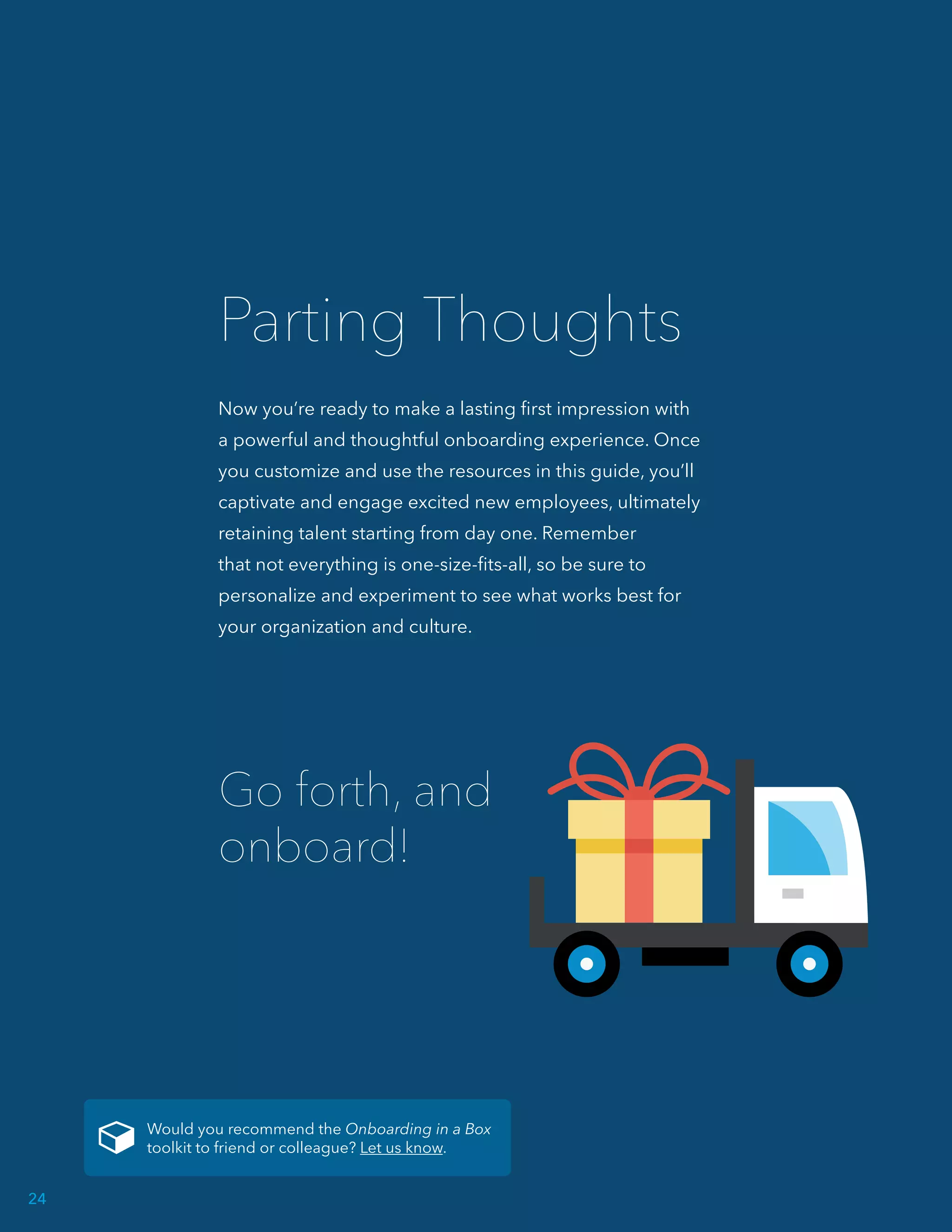 Now you’re ready to make a lasting first impression with
a powerful and thoughtful onboarding experience. Once
you customize and use the resources in this guide, you’ll
captivate and engage excited new employees, ultimately
retaining talent starting from day one. Remember
that not everything is one-size-fits-all, so be sure to
personalize and experiment to see what works best for
your organization and culture.
Parting Thoughts
Go forth, and
onboard!
Would you recommend the Onboarding in a Box
toolkit to friend or colleague? Let us know.
24
 