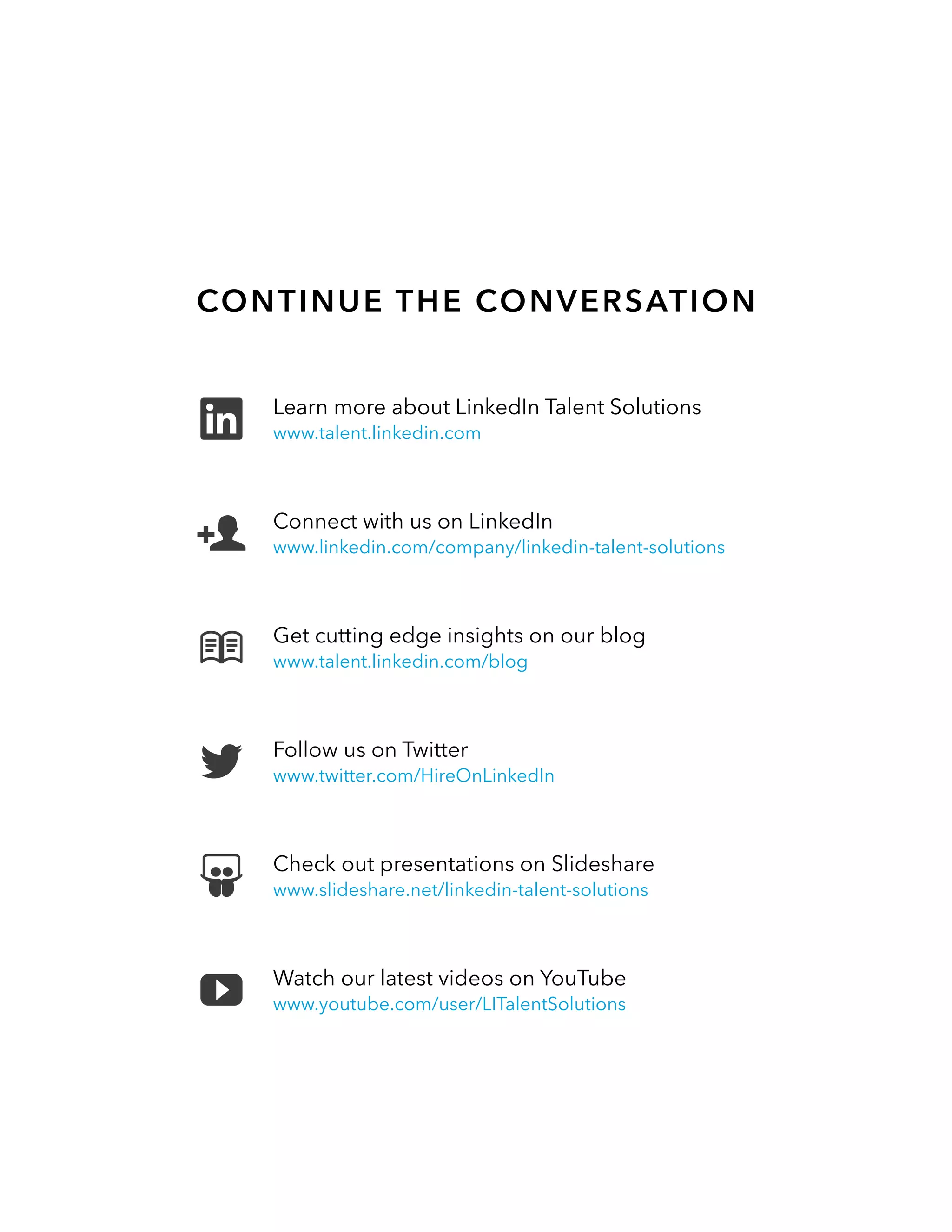 Continue the Conversation
Follow us on Twitter
www.twitter.com/HireOnLinkedIn
Get cutting edge insights on our blog
www.talent.linkedin.com/blog
Connect with us on LinkedIn
www.linkedin.com/company/linkedin-talent-solutions
Check out presentations on Slideshare
www.slideshare.net/linkedin-talent-solutions
Watch our latest videos on YouTube
www.youtube.com/user/LITalentSolutions
Learn more about LinkedIn Talent Solutions
www.talent.linkedin.com
 