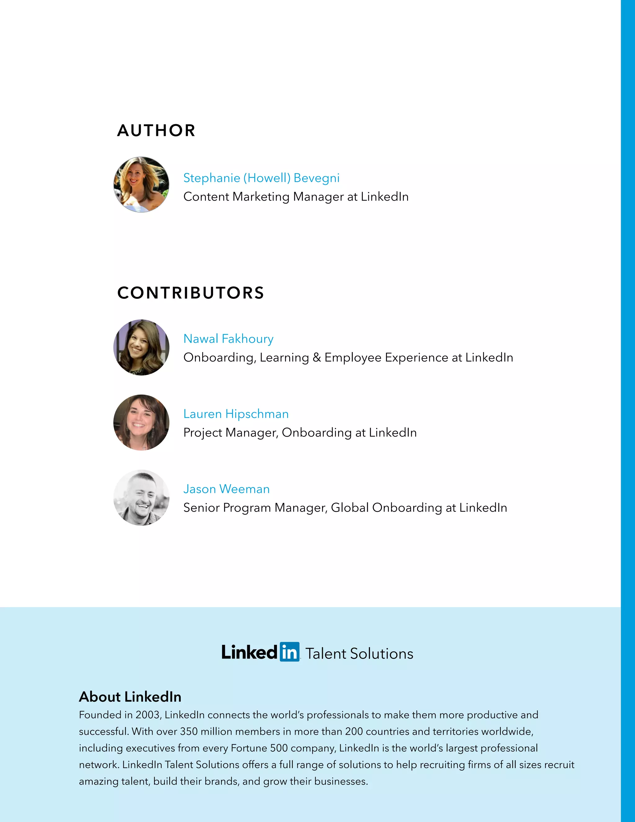 About LinkedIn
Founded in 2003, LinkedIn connects the world’s professionals to make them more productive and
successful. With over 350 million members in more than 200 countries and territories worldwide,
including executives from every Fortune 500 company, LinkedIn is the world’s largest professional
network. LinkedIn Talent Solutions offers a full range of solutions to help recruiting firms of all sizes recruit
amazing talent, build their brands, and grow their businesses.
Contributors
Stephanie (Howell) Bevegni
Content Marketing Manager at LinkedIn
Author
Nawal Fakhoury
Onboarding, Learning & Employee Experience at LinkedIn
Lauren Hipschman
Project Manager, Onboarding at LinkedIn
Jason Weeman
Senior Program Manager, Global Onboarding at LinkedIn
 