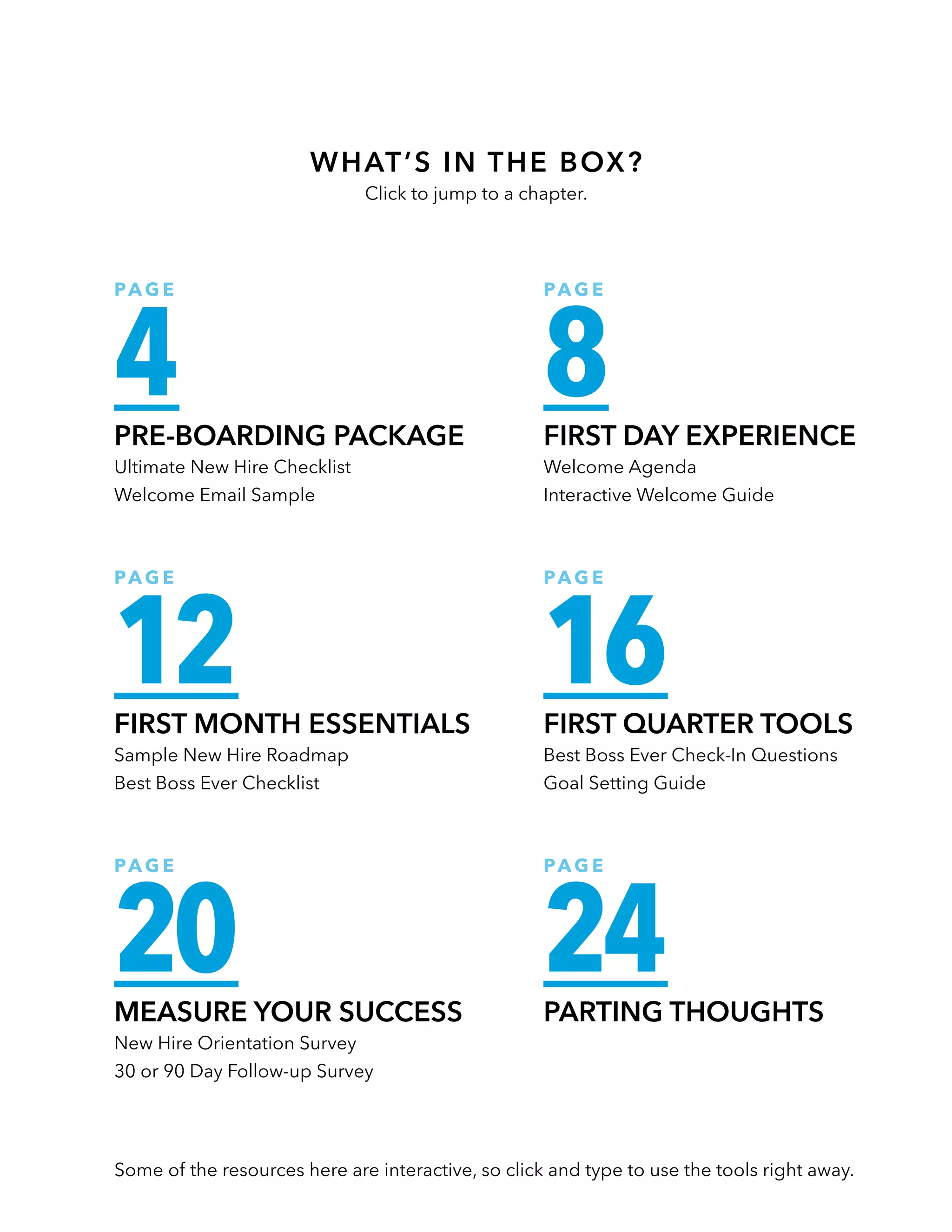 What’s in the Box?
Click to jump to a chapter.
Some of the resources here are interactive, so click and type to use the tools right away.
Pa g e
4Pre-Boarding Package
Ultimate New Hire Checklist
Welcome Email Sample
Pa g e
12First Month Essentials
Sample New Hire Roadmap
Best Boss Ever Checklist
Pa g e
20Measure Your Success
New Hire Orientation Survey
30 or 90 Day Follow-up Survey
Pa g e
8First Day Experience
Welcome Agenda
Interactive Welcome Guide
Pa g e
16First Quarter Tools
Best Boss Ever Check-In Questions
Goal Setting Guide
Pa g e
24Parting Thoughts
 