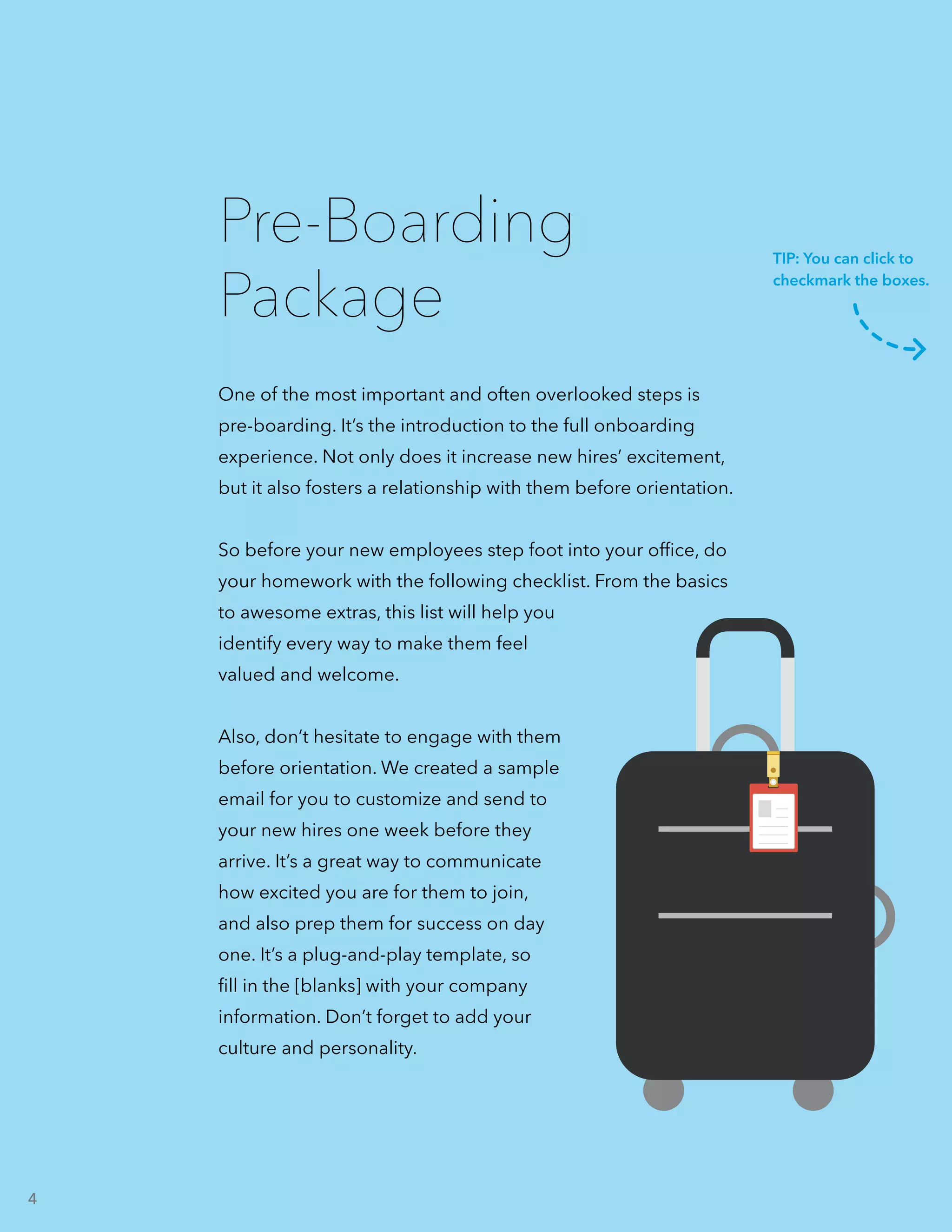 One of the most important and often overlooked steps is
pre-boarding. It’s the introduction to the full onboarding
experience. Not only does it increase new hires’ excitement,
but it also fosters a relationship with them before orientation.
So before your new employees step foot into your office, do
your homework with the following checklist. From the basics
to awesome extras, this list will help you
identify every way to make them feel
valued and welcome.
Also, don’t hesitate to engage with them
before orientation. We created a sample
email for you to customize and send to
your new hires one week before they
arrive. It’s a great way to communicate
how excited you are for them to join,
and also prep them for success on day
one. It’s a plug-and-play template, so
fill in the [blanks] with your company
information. Don’t forget to add your
culture and personality.
Pre-Boarding
Package
TIP: You can click to
checkmark the boxes.
4
 