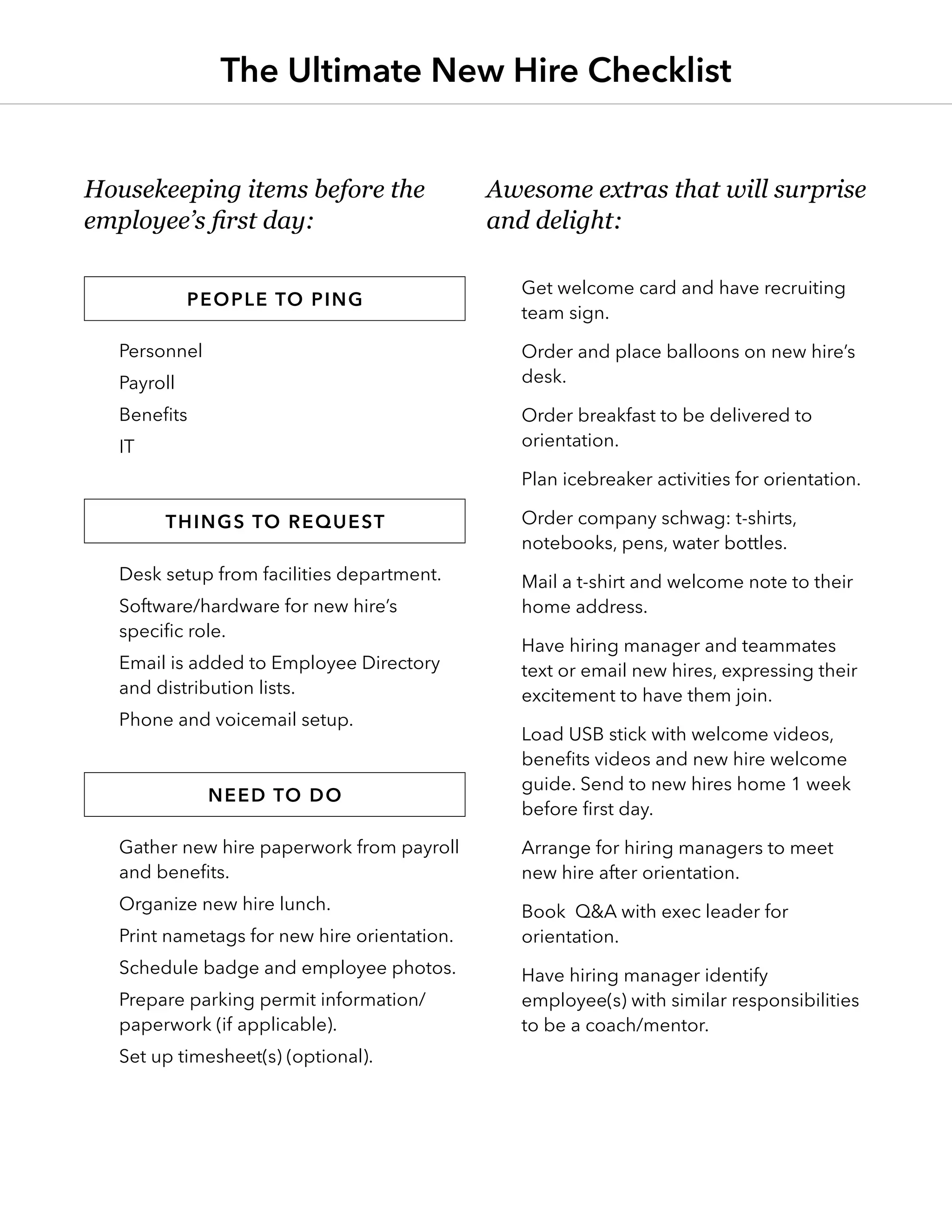 Personnel
Payroll
Benefits
IT
Desk setup from facilities department.
Software/hardware for new hire’s
specific role.
Email is added to Employee Directory
and distribution lists.
Phone and voicemail setup.
Gather new hire paperwork from payroll
and benefits.
Organize new hire lunch.
Print nametags for new hire orientation.
Schedule badge and employee photos.
Prepare parking permit information/
paperwork (if applicable).
Set up timesheet(s) (optional).
Get welcome card and have recruiting
team sign.
Order and place balloons on new hire’s
desk.
Order breakfast to be delivered to
orientation.
Plan icebreaker activities for orientation.
Order company schwag: t-shirts,
notebooks, pens, water bottles.
Mail a t-shirt and welcome note to their
home address.
Have hiring manager and teammates
text or email new hires, expressing their
excitement to have them join.
Load USB stick with welcome videos,
benefits videos and new hire welcome
guide. Send to new hires home 1 week
before first day.
Arrange for hiring managers to meet
new hire after orientation.
Book Q&A with exec leader for
orientation.
Have hiring manager identify
employee(s) with similar responsibilities
to be a coach/mentor.
The Ultimate New Hire Checklist
Housekeeping items before the
employee’s first day:
Awesome extras that will surprise
and delight:
People to ping
Things to request
Need to do
 