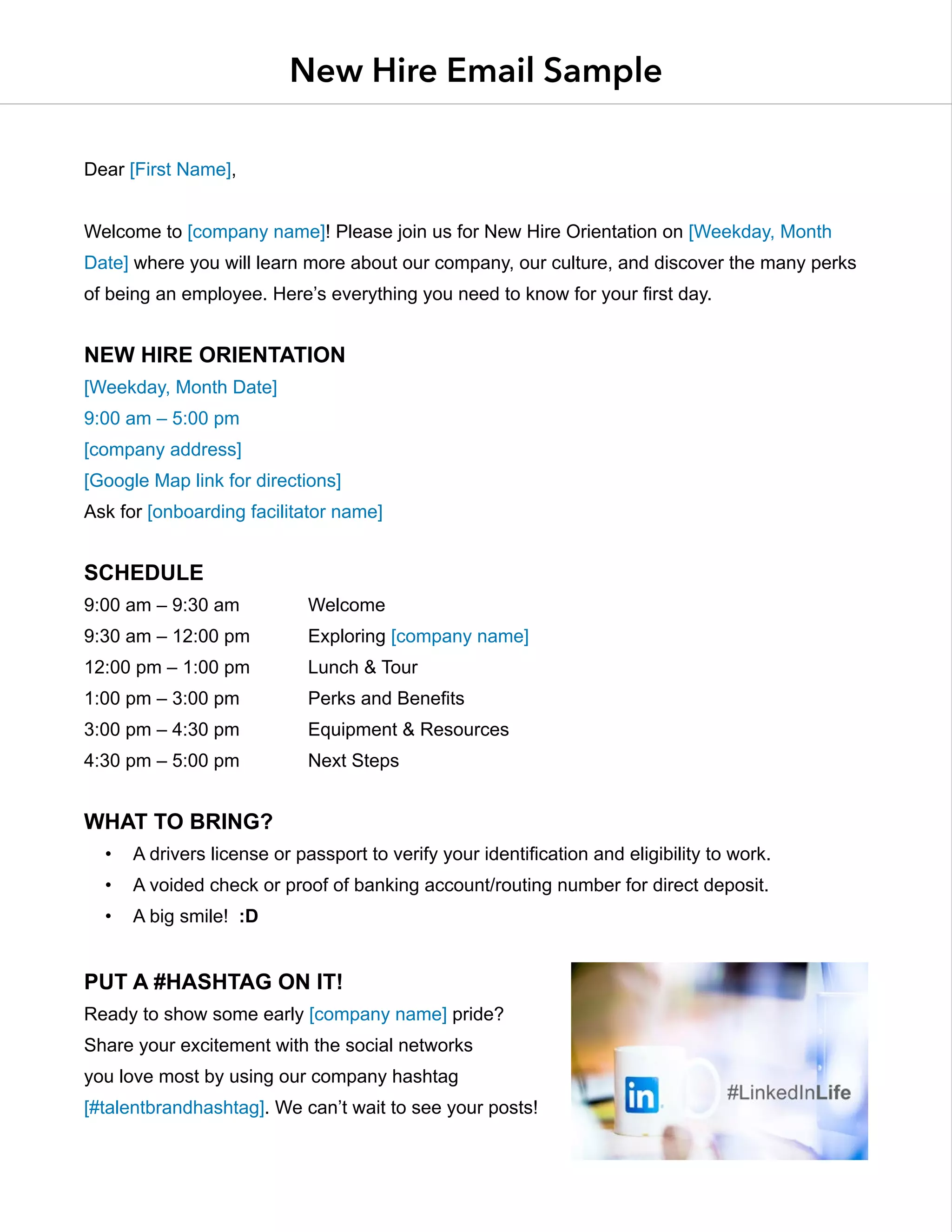 New Hire Email Sample
Dear [First Name],
Welcome to [company name]! Please join us for New Hire Orientation on [Weekday, Month
Date] where you will learn more about our company, our culture, and discover the many perks
of being an employee. Here’s everything you need to know for your first day.
New Hire Orientation
[Weekday, Month Date]
9:00 am – 5:00 pm
[company address]
[Google Map link for directions]
Ask for [onboarding facilitator name]
Schedule
9:00 am – 9:30 am		 Welcome
9:30 am – 12:00 pm		 Exploring [company name]
12:00 pm – 1:00 pm		 Lunch & Tour
1:00 pm – 3:00 pm		 Perks and Benefits
3:00 pm – 4:30 pm		 Equipment & Resources
4:30 pm – 5:00 pm		 Next Steps
What to bring?
•	 A drivers license or passport to verify your identification and eligibility to work.
•	 A voided check or proof of banking account/routing number for direct deposit.
•	 A big smile! :D
Put a #Hashtag on it!
Ready to show some early [company name] pride?
Share your excitement with the social networks
you love most by using our company hashtag
[#talentbrandhashtag]. We can’t wait to see your posts!
 