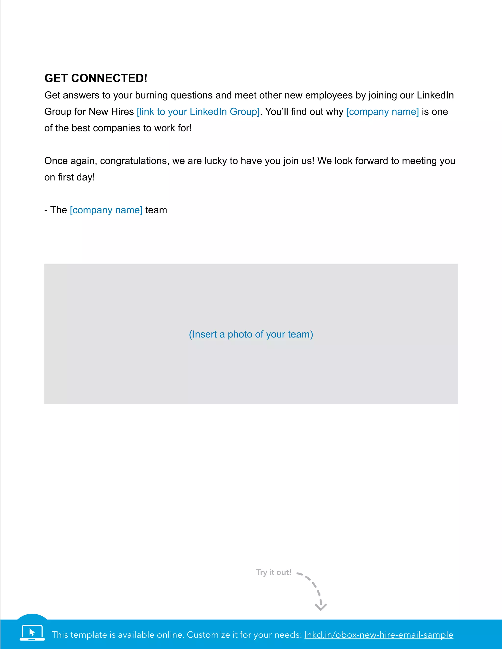 This template is available online. Customize it for your needs: lnkd.in/obox-new-hire-email-sample
Get Connected!
Get answers to your burning questions and meet other new employees by joining our LinkedIn
Group for New Hires [link to your LinkedIn Group]. You’ll find out why [company name] is one
of the best companies to work for!
Once again, congratulations, we are lucky to have you join us! We look forward to meeting you
on first day!
- The [company name] team
(Insert a photo of your team)
Try it out!
 