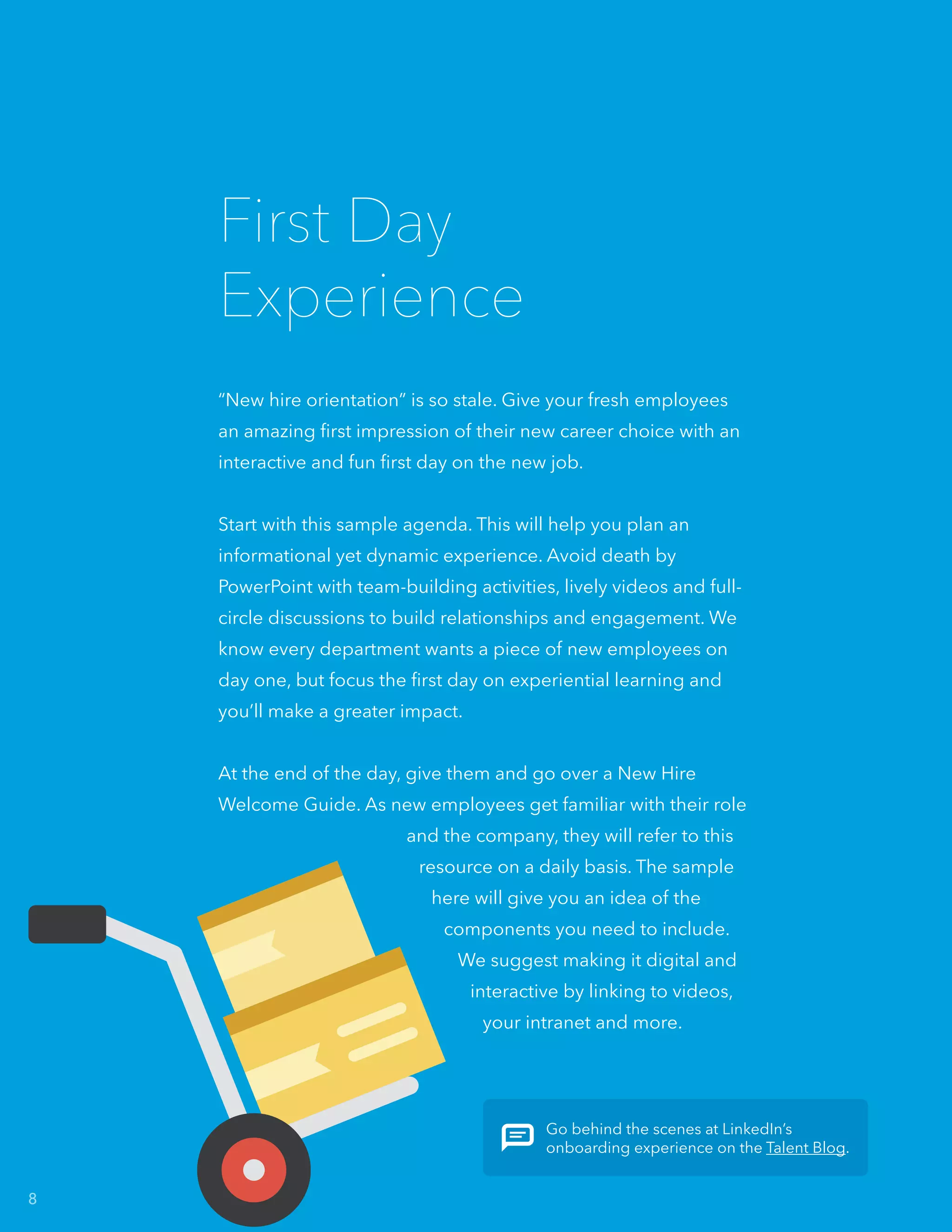 “New hire orientation” is so stale. Give your fresh employees
an amazing first impression of their new career choice with an
interactive and fun first day on the new job.
Start with this sample agenda. This will help you plan an
informational yet dynamic experience. Avoid death by
PowerPoint with team-building activities, lively videos and full-
circle discussions to build relationships and engagement. We
know every department wants a piece of new employees on
day one, but focus the first day on experiential learning and
you’ll make a greater impact.
At the end of the day, give them and go over a New Hire
Welcome Guide. As new employees get familiar with their role
and the company, they will refer to this
resource on a daily basis. The sample
here will give you an idea of the
components you need to include.
We suggest making it digital and
interactive by linking to videos,
your intranet and more.
First Day
Experience
Go behind the scenes at LinkedIn’s
onboarding experience on the Talent Blog.
8
 