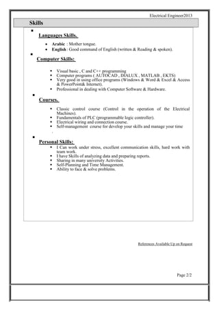Electrical Engineer2013
Skills

Languages Skills.

 Arabic : Mother tongue.
 English: Good command of English (written & Reading & spoken).

Computer Skills:


 Visual basic , C and C++ programming
 Computer programs ( AUTOCAD , DIALUX , MATLAB , EKTS)
 Very good in using office programs (Windows & Word & Excel & Access
& PowerPoint& Internet). 
 Professional in dealing with Computer Software & Hardware. 

Courses.

 Classic control course (Control in the operation of the Electrical
Machines).
 Fundamentals of PLC (programmable logic controller).
 Electrical wiring and connection course.
 Self-management course for develop your skills and manage your time
. 

Personal Skills:

 I Can work under stress, excellent communication skills, hard work with
team work.
 I have Skills of analyzing data and preparing reports.
 Sharing in many university Activities.
 Self-Planning and Time Management.
 Ability to face & solve problems.
References Available Up on Request
Page 2/2
 