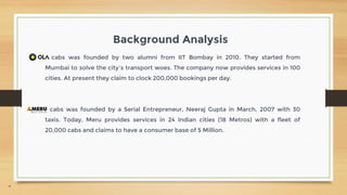 4
Background Analysis
cabs was founded by two alumni from IIT Bombay in 2010. They started from
Mumbai to solve the city’s transport woes. The company now provides services in 100
cities. At present they claim to clock 200,000 bookings per day.
cabs was founded by a Serial Entrepreneur, Neeraj Gupta in March, 2007 with 30
taxis. Today, Meru provides services in 24 Indian cities (18 Metros) with a fleet of
20,000 cabs and claims to have a consumer base of 5 Million.
 