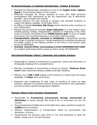 Dy General Manager (Lt Colonel)-Administration ,Training & Personnl
 Managed the Administrative operations of one of the largest Army Logistics
Depot in South Western Region of the country.
 Effectively managed the human resource of more than 4000 personnel
encompassing their deployment as per Job requirement, pay & allowances,
discipline, documentation and training.
 Ensured effective and safe stocking of sensitive and essential inventory to
support the fighting capability of the Indian Army.
 As Officer in Charge Inventory Mgt Group stream lined the entire inventory of
over 35000 items.
 Planned and executed the complete Depot Relocation to a new location which
entailed packing, loading, transportation, unloading & restacking of the entire
range of inventory comprising of over 35000 items in bulk. In terms of weight
and volume, the movement was done in more than 3000 truck loads.
 Conceptualised, planned, executed & established a detachment carrying
wide range of essential inventory in limited quantities for providing intimate and
immediate support to the fighting echelons of the Army in the forward areas
during OP PARAKRAM.
 Awarded “General Officer Commanding-in-Chief COMMENDATION CARD”
for excellent performance both in peace as well as during OP PARAKRAM.
Asst General Manager (Major)- Inspecting and Logistics Advisory
 Responsible for upkeep & maintenance of equipment, stores and ammunition of
Strategically Deployed Army establishments.
 Planning, coordination & procurement of stores to maintain “Minimum Stock
Level” under extremely wanting conditions and tight deadlines.
 Effective use of ABC & FSN analysis of the inventory to reduce costs and ensure
availability of critical items at all times.
 Inspection and conditioning of wide range of inventory to weed out dead
inventory, disposal of unwanted inventory to the best benefit to the organisation
and also to ensure optimal storage space utilisation.
Manager (Major/Capt) Inventory Management
 Responsible for Provisioning, procurement, storage, preservation &
distribution of stores through Rail, Road & Air to consumers all over the
country.
 Ensured placement of Right store at the Right time, place, quantity & quality for
43000 items of inventory.
 Effective implementation of Transportation Model for procurement and
distribution of stores.
 Manufactured low technical value items in the local Workshop to meet the
liability arising out of Provision Reviews.
 