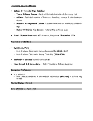 Trainning in Armed Forces
 College Of Material Mgt, Jabalpur
 Young Officers Course - Basic of Unit Administration & Inventory Mgt
 AATOs - Technical aspects of Inventory handling, storage & distribution of
stores
 Material Management Course -Detailed intricacies of Inventory & Material
Mgt
 Higher Ordnance Mgt Course: Material Mgt at Macro level.
 Bomb Disposal Course at NSG Manesar, Gurgaon – Disposal of IEDs
Academic Credentials
 Symbiosis, Pune
 Post Graduate Diploma in Human Resource Mgt (PGD-HRM)
 Post Graduate Diploma in Supply Chain Mgt (PGD-SCM)
 Bachelor of Science- Lucknow University
 High School & Intermediate – Colvin Taluqdar’s College, Lucknow
Computer Proficiency
 JCS, Jodhpur
 Post Graduate Diploma in Information Technology (PGD-IT) – 2 years Reg
course
Marital Status- Married
Date of Birth- 21 April 1958
 
