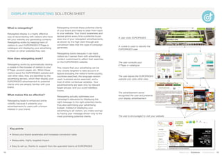 What is retargeting?
Retargeted display is a highly effective
way of reconnecting with visitors who have
left your website and generating contacts.
Retargeting works by keeping track of
visitors to your EUROPAGES E*Page or
catalogue and displaying your advertising
to them on other websites they visit.
How does retargeting work?
Retargeting works by automatically storing
a cookie in the browser of visitors to your
E*Page, product pages, etc. When these
visitors leave the EUROPAGES website and
visit other sites, they are identified by the
advertising servers, which then display your
EUROPAGES advertisement to potential
clients who are already familiar with your
brand.
What makes this so effective?
Retargeting leads to enhanced online
visibility because it presents your
advertisements to users with a known
interest in your brand.
Retargeting reminds these potential clients
of your brand and helps to steer them back
to your website. Your brand awareness and
appeal grows every time a potential buyer
sees one of your retargeted advertisements,
as shown by the high click-through and
conversion rates that this type of campaign
generates.
Retargeting works because it can track
visitors as it serves them with advertising
content customised to reflect their searches
on the EUROPAGES website.
This means that your advertising can be
very closely targeted to take account of
factors including the visitor’s home country,
countries searched, the language version
used, business sector searched, and a
host of other contextual variables. Your
advertisements are seen only by relevant
target groups, and you avoid needless
losses.
Retargeting actually optimises your
campaign’s relevance by displaying the
right message to the right potential clients,
thus also optimising your advertising
budget. Instead of displaying your
advertising to all visitors, you make savings
by having your message shown only to the
most promising potential clients.
18 19Stand out | Solutions | Performance
DISPLAY RETARGETING SOLUTION SHEET
A user visits EUROPAGES
Key points
• Grows your brand awareness and increases conversion rates
• Measurable, highly targeted impact
• Easy to set up, thanks to support from the specialist teams at EUROPAGES
The user consults your
E*Page or catalogue
The user leaves the EUROPAGES
website and visits other sites
A cookie is used to identify the
EUROPAGES user
The advertisement server
recognises the user and presents
your display advertisement
The user is encouraged to visit your website
 