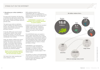 4 5Stand out | Solutions | Performance
STAND OUT ON THE INTERNET
1. Boosting your online visibility is
	crucial
For every type of business, the internet is
a marketing and sales game-changer. B2B
buyers have radically changed the way that
they operate. It takes ever greater efforts to
generate sales.
The typical buyer starts by identifying
a need or problem and searching for a
solution, then selecting a list of potential
suppliers before finally deciding to
purchase a solution.
In the past, B2B buyers would contact
a sales person directly if they wanted
to evaluate a solution. Over the past
decade, this purchasing cycle has become
considerably more complex.
Today, the majority of B2B buyers spend
a significant amount of time using the
internet. The internet offers access to
a wealth of information about potential
suppliers and solutions. They carry out
the vast majority of their searches for
information by themselves, long before
contacting any potential suppliers.
Buyers contact potential suppliers
after having searched the internet
with the information needed..
This means that, today, boosting your
online visibility is crucial.
B2B marketing solutions from
EUROPAGES offer you a gateway to a
network of millions of professionals and the
guarantee that, at last, you will stand out
on the internet.
EUROPAGES is available in 26
languages and is carefully optimized
for search engines.
EUROPAGES clients benefit from excellent
visibility to promote their business or
website, helping serious, professional
visitors to find them. Most visitors are
soon-to-be buyers from their target
markets.
The EUROPAGES teams are experts in
search engine optimisation and content
management, meaning that every member
business enjoys unprecedented visibility on
the leading global search engines (Google,
Yahoo and Bing) as well as their regional
counterparts (such as Yandex in Russia
and Baidu in China).
EUROPAGES is your guarantee of
international visibility. Available in 26
languages, our website is used by
professionals from all over the world,
who can read the company pages in their
mother tongue.
The majority of visitors to the EUROPAGES
website come from Europe, making the site
a very attractive proposition for suppliers
looking to grow their business in the
world’s largest market.
source:ComscoreDigitalAnalytix,2014
25 million visitors from...
Asia
America
Africa
48
million
searches 1,360,000
clicks on average every month
90
million
Page views
1.9
million
3.1
million
18.6
million
1.4
million
Europe
 
