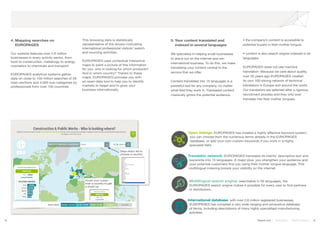8 9Stand out | Solutions | Performance
4. Mapping searches on 		
	EUROPAGES
Our website features over 2.6 million
businesses in every activity sector, from
food to construction, metallurgy to energy,
cosmetics to chemicals and transport.
EUROPAGES analytical systems gather
data on close to 100 million searches of 26
main sections and 4,000 sub-categories by
professionals from over 100 countries.
This browsing data is statistically
representative of the drivers motivating
international professional visitors’ search
and sourcing activities.
EUROPAGES uses contextual interactive
maps to paint a picture of this information
for you: who is looking for which products?
And in which country? Thanks to these
maps, EUROPAGES provides you with
an open-data tool to help you to identify
markets to target and to grow your
business internationally.
5. Your content translated and
	 indexed in several languages
We specialise in helping small businesses
to stand out on the internet and win
international business. To do this, we make
translating your content central to the
service that we offer.
Content translated into 15 languages is a
powerful tool for any company, no matter
what field they work in. Translated content
massively grows the potential audience:
• the company’s content is accessible to
potential buyers in their mother tongue;
• content is also search engine-indexed in all
languages.
EUROPAGES does not use machine
translation. Because we care about quality,
over 20 years ago EUROPAGES created
its own 100-strong network of technical
translators in Europe and around the world.
Our translators are selected after a rigorous
recruitment process and they only ever
translate into their mother tongues.
SOYEZ TROUVÉ SUR INTERNET
Open listings: EUROPAGES has created a highly effective keyword system;
you can choose from the numerous terms already in the EUROPAGES
database, or add your own custom keywords if you work in a highly
specialist field.
Drop-down list to
choose a country
Hover your cursor
over a country to get
a close-up
International database: with over 2.6 million registered businesses,
EUROPAGES has compiled a very wide-ranging and exhaustive database
of terms, including descriptions of many highly specialised manufacturing
activities.
Multilingual search engine: searchable in 26 languages, the
EUROPAGES search engine makes it possible for every user to find partners
or distributors.
Translator network: EUROPAGES translates its clients’ descriptive text and
keywords into 15 languages. A major plus: you strengthen your audience and
your potential customers find you using their mother tongue language. This
multilingual indexing boosts your visibility on the internet.
 