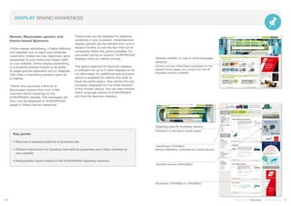 DISPLAY BRAND AWARENESS
Banner, Skyscraper, generic and
theme-based Sponsors
Online display advertising, a highly effective
and targeted way to reach your potential
customers, meets two key objectives: grow
awareness of your brand and create traffic
to your website. Online display advertising
is a powerful solution thanks to its ability
to target precise segments and to integrate
with other e-marketing solutions such as
e-mailing.
Clients who purchase a Banner or
Skyscraper choose from over 4,000
business sector headings on the
EUROPAGES website. The messages will
then only be displayed on EUROPAGES
pages in these precise categories.
These tools can be adapted for seasonal
variations in your business. Advertisement
display periods can be tailored from one to
several months, to suit the fact that not all
companies follow the same timetable. Do
you prefer spring or autumn? EUROPAGES
displays what our clients choose.
The space reserved for Sponsor displays
is sufficient for up to 4 client displays to be
run alternately. An additional and exclusive
option is available for clients who wish to
book the entire space: they will be the only
company displayed for the entire duration
of the chosen period. You can also choose
which language version of EUROPAGES
will host the Sponsor displays.
Key points
• Reaches a targeted audience of professionals
• Efficient mechanism for boosting international awareness and visitor numbers to
	 your website
• Measureable impact thanks to the EUROPAGES reporting solutions
16 17Stand out | Solutions | Performance
General visibility on one or more language
versions:
Generic sponsor (300x250px) published on the
website home pages, any choice from the 26
language versions available.
Targeting specific business sectors:
Published on the search results pages
Leaderboard (728x90px)
Banner (468x60px), optimised for mobile devices
Thematic sponsor (300x250px)
Skyscraper (120x600px or 160x600px)
 