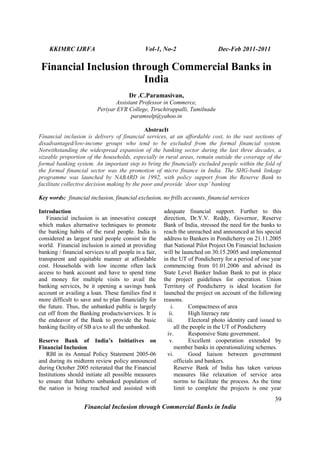 KKIMRC IJRFA Vol-1, No-2 Dec-Feb 2011-2011
39
Financial Inclusion through Commercial Banks in India
Financial Inclusion through Commercial Banks in
India
Dr .C.Paramasivan,
Assistant Professor in Commerce,
Periyar EVR College, Tiruchirappalli, Tamilnadu
paramselp@yahoo.in
AbstracIt
Financial inclusion is delivery of financial services, at an affordable cost, to the vast sections of
disadvantaged/low-income groups who tend to be excluded from the formal financial system.
Notwithstanding the widespread expansion of the banking sector during the last three decades, a
sizeable proportion of the households, especially in rural areas, remain outside the coverage of the
formal banking system. An important step to bring the financially excluded people within the fold of
the formal financial sector was the promotion of micro finance in India. The SHG-bank linkage
programme was launched by NABARD in 1992, with policy support from the Reserve Bank to
facilitate collective decision making by the poor and provide ‘door step’ banking
Key words: financial inclusion, financial exclusion, no frills accounts, financial services
Introduction
Financial inclusion is an innovative concept
which makes alternative techniques to promote
the banking habits of the rural people. India is
considered as largest rural people consist in the
world. Financial inclusion is aimed at providing
banking / financial services to all people in a fair,
transparent and equitable manner at affordable
cost. Households with low income often lack
access to bank account and have to spend time
and money for multiple visits to avail the
banking services, be it opening a savings bank
account or availing a loan. These families find it
more difficult to save and to plan financially for
the future. Thus, the unbanked public is largely
cut off from the Banking products/services. It is
the endeavor of the Bank to provide the basic
banking facility of SB a/cs to all the unbanked.
Reserve Bank of India’s Initiatives on
Financial Inclusion
RBI in its Annual Policy Statement 2005-06
and during its midterm review policy announced
during October 2005 reiterated that the Financial
Institutions should initiate all possible measures
to ensure that hitherto unbanked population of
the nation is being reached and assisted with
adequate financial support. Further to this
direction, Dr.Y.V. Reddy, Governor, Reserve
Bank of India, stressed the need for the banks to
reach the unreached and announced at his special
address to Bankers in Pondicherry on 21.11.2005
that National Pilot Project On Financial Inclusion
will be launched on 30.15.2005 and implemented
in the UT of Pondicherry for a period of one year
commencing from 01.01.2006 and advised its
State Level Banker Indian Bank to put in place
the project guidelines for operation. Union
Territory of Pondicherry is ideal location for
launched the project on account of the following
reasons.
i. Compactness of area
ii. High literacy rate
iii. Electoral photo identity card issued to
all the people in the UT of Pondicherry
iv. Responsive State government.
v. Excellent cooperation extended by
member banks in operationalizing schemes.
vi. Good liaison between government
officials and bankers.
Reserve Bank of India has taken various
measures like relaxation of service area
norms to facilitate the process. As the time
limit to complete the projects is one year
 