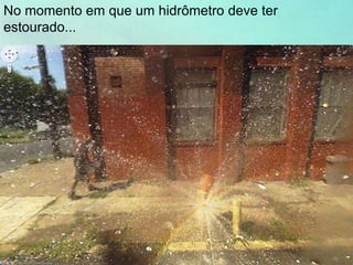 No momento em que um hidrômetro deve ter
estourado...
 