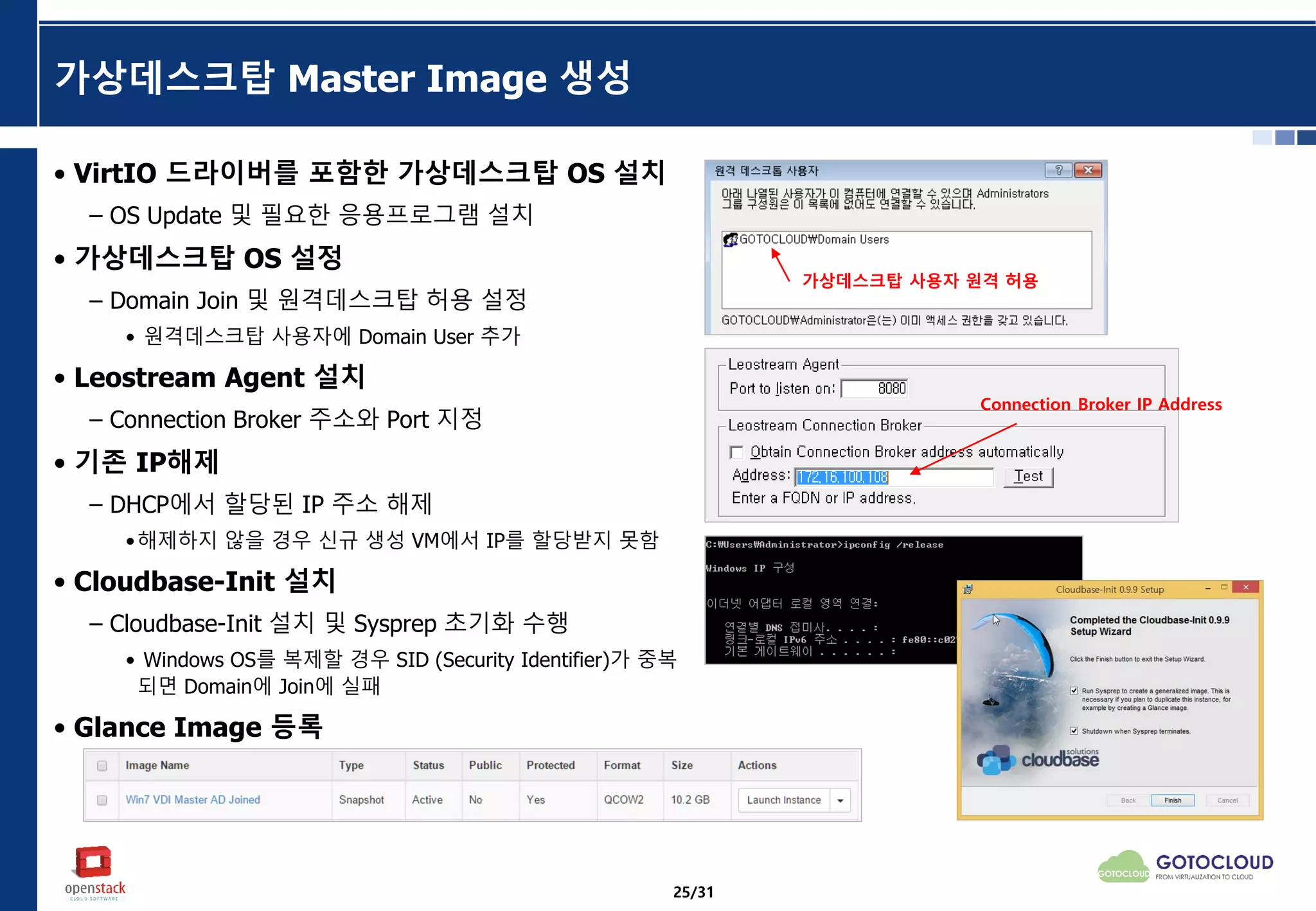 가상데스크탑 Master Image 생성
• VirtIO 드라이버를 포함한 가상데스크탑 OS 설치
– OS Update 및 필요한 응용프로그램 설치
• 가상데스크탑 OS 설정
– Domain Join 및 원격데스크탑 허용 설정
• 원격데스크탑 사용자에 Domain User 추가
• Leostream Agent 설치
– Connection Broker 주소와 Port 지정
• 기존 IP해제
– DHCP에서 할당된 IP 주소 해제
•해제하지 않을 경우 신규 생성 VM에서 IP를 할당받지 못함
• Cloudbase-Init 설치
– Cloudbase-Init 설치 및 Sysprep 초기화 수행
• Windows OS를 복제할 경우 SID (Security Identifier)가 중복
되면 Domain에 Join에 실패
• Glance Image 등록
가상데스크탑 사용자 원격 허용
Connection Broker IP Address
25/31
 