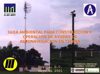 GUIA AMBIENTAL PARA CONSTRUCCION YGUIA AMBIENTAL PARA CONSTRUCCION Y
OPERACIÓN DE AYUDAS DEOPERACIÓN DE AYUDAS DE
AERONAVEGACION EN TIERRAAERONAVEGACION EN TIERRA
Bogotá, D.C.Bogotá, D.C.
Mayo de 2001Mayo de 2001
CONSORCIO B. VERITAS DECONSORCIO B. VERITAS DE
COLOMBIACOLOMBIA -- ECOFORESTECOFOREST
 
