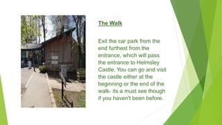 The Walk
Exit the car park from the
end furthest from the
entrance, which will pass
the entrance to Helmsley
Castle. You can go and visit
the castle either at the
beginning or the end of the
walk- its a must see though
if you haven't been before.
 