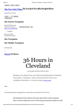 6/8/2018 36 Hours in Cleveland - The New York Times
https://www.nytimes.com/interactive/2016/06/29/travel/what-to-do-36-hours-cleveland.html 1/10
Sections Home Search
The New York Times
Travel |36 Hours in Cleveland
Log In 0 Settings
Close search
Site Search Navigation
Search NYTimes.com
Search NYTimes.com Clear this text input Go
https://nyti.ms/29iE3YB
1. Loading...
See next articles
See previous articles
Site Navigation
Site Mobile Navigation
Advertisement
Travel |36 Hours
36 Hours in
Cleveland
By ELAINE GLUSAC JUNE 30, 2016
Whatever the fallout from the forthcoming Republican National
Convention, Cleveland, with its booming food scene and
revitalized downtown, is camera ready. Related Article
Photo
The skyline behind the Cuyahoga River. Credit Tony Cenicola/The New York Times
Cleveland hasn’t been this hot since the 1969 oil fire on the Cuyahoga
River, at least in figurative terms. That long-ago industrial accident was the
 