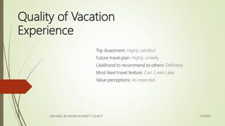 Quality of Vacation
Experience
Trip Assesment: Highly satisfied
Future travel plan: Highly unlikely
Likelihood to recommend to others: Definitely
Most liked travel feature: Carr Creek Lake
Value perceptions: As expected
7/5/2014
JOB LIMO, 36 HOURS IN KNOTT COUNTY
 