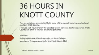 36 HOURS IN
KNOTT COUNTY
This presentations seeks to highlight some of the natural, historical, and cultural
assets of Knott County.
I will use a 36 hour itinerary for selected tourist personas to showcase what Knott
County can offer to tourists of varying personas.
Job Limo
Rising sophomore, Chemistry major, at Berea College.
Member of Entrepreneurship for the Public Good (EPG)
JOB LIMO, 36 HOURS IN KNOTT COUNTY 7/5/2014
 